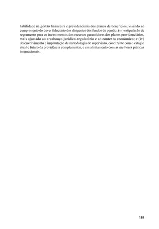 189
habilidade na gestão financeira e previdenciária dos planos de benefícios, visando ao
cumprimento do dever fiduciário dos dirigentes dos fundos de pensão; (iii) estipulação de
regramento para os investimentos dos recursos garantidores dos planos previdenciários,
mais ajustado ao arcabouço jurídico-regulatório e ao contexto econômico; e (iv)
desenvolvimento e implantação de metodologia de supervisão, condizente com o estágio
atual e futuro da previdência complementar, e em alinhamento com as melhores práticas
internacionais.
 