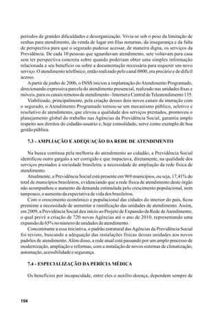 194
períodos de grandes dificuldades e desorganização. Vivia-se sob o peso da limitação de
senhas para atendimento, da venda de lugar em filas noturnas, da insegurança e da falta
de perspectiva para que o segurado pudesse acessar, de maneira digna, os serviços da
Previdência. De cada 10 pessoas que aguardavam atendimento, sete voltavam para casa
sem ter perspectiva concreta sobre quando poderiam obter uma simples informação
relacionada a seu benefício ou sobre a documentação necessária para requerer um novo
serviço. O atendimento telefônico, então realizado pelo canal 0800, era precário e de difícil
acesso.
A partir de junho de 2006, o INSS iniciou a implantação do Atendimento Programado,
direcionando expressiva parcela do atendimento presencial, realizado nas unidades fixas e
móveis,paraoscanaisremotosdeatendimento-InterneteCentraldeTeleatendimento135.
Viabilizado, principalmente, pela criação desses dois novos canais de interação com
o segurado, o Atendimento Programado tornou-se um mecanismo público, seletivo e
resolutivo de atendimento, que elevou a qualidade dos serviços prestados, promoveu o
planejamento global do trabalho nas Agências da Previdência Social, garantiu amplo
respeito aos direitos do cidadão-usuário e, hoje consolidado, serve como exemplo de boa
gestãopública.
7.3 - Ampliação e Adequação da Rede de Atendimento
Na busca contínua pela melhoria do atendimento ao cidadão, a Previdência Social
identificou outro gargalo a ser corrigido e que impactava, diretamente, na qualidade dos
serviços prestados à sociedade brasileira: a necessidade de ampliação da rede física de
atendimento.
Atualmente, a Previdência Social está presente em 969 municípios, ou seja, 17,41% do
total de municípios brasileiros, evidenciando que a rede física de atendimento deste órgão
não acompanhou o aumento da demanda estimulada pelo crescimento populacional, nem
tampouco,oaumentodaexpectativadevidadosbrasileiros.
Com o crescimento econômico e populacional das cidades do interior do país, ficou
premente a necessidade de aumentar a ramificação das unidades de atendimento. Assim,
em 2009, a Previdência Social deu início ao Projeto de Expansão da Rede deAtendimento,
o qual prevê a criação de 720 novas Agências até o ano de 2010, representando uma
expansãode65%nonúmerodeunidadesdeatendimento.
Concomitante a essa iniciativa, o padrão estrutural dasAgências da Previdência Social
foi revisto, buscando a adequação das instalações físicas dessas unidades aos novos
padrões de atendimento.Além disso, a rede atual está passando por um amplo processo de
modernização, ampliação e reformas, com a instalação de novos sistemas de climatização,
automação,acessibilidadeesegurança.
7.4 - Especialização da Perícia Médica
Os benefícios por incapacidade, entre eles o auxílio-doença, dependem sempre de
 