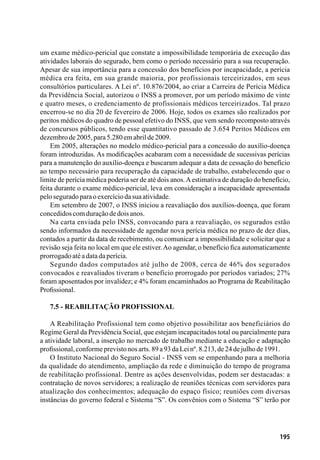 195
um exame médico-pericial que constate a impossibilidade temporária de execução das
atividades laborais do segurado, bem como o período necessário para a sua recuperação.
Apesar de sua importância para a concessão dos benefícios por incapacidade, a perícia
médica era feita, em sua grande maioria, por profissionais terceirizados, em seus
consultórios particulares. A Lei nº. 10.876/2004, ao criar a Carreira de Perícia Médica
da Previdência Social, autorizou o INSS a promover, por um período máximo de vinte
e quatro meses, o credenciamento de profissionais médicos terceirizados. Tal prazo
encerrou-se no dia 20 de fevereiro de 2006. Hoje, todos os exames são realizados por
peritos médicos do quadro de pessoal efetivo do INSS, que vem sendo recomposto através
de concursos públicos, tendo esse quantitativo passado de 3.654 Peritos Médicos em
dezembrode2005,para5.280emabrilde2009.
Em 2005, alterações no modelo médico-pericial para a concessão do auxílio-doença
foram introduzidas. As modificações acabaram com a necessidade de sucessivas perícias
para a manutenção do auxílio-doença e buscaram adequar a data de cessação do benefício
ao tempo necessário para recuperação da capacidade de trabalho, estabelecendo que o
limite de perícia médica poderia ser de até dois anos.Aestimativa de duração do benefício,
feita durante o exame médico-pericial, leva em consideração a incapacidade apresentada
peloseguradoparaoexercíciodasuaatividade.
Em setembro de 2007, o INSS iniciou a reavaliação dos auxílios-doença, que foram
concedidoscomduraçãodedoisanos.
Na carta enviada pelo INSS, convocando para a reavaliação, os segurados estão
sendo informados da necessidade de agendar nova perícia médica no prazo de dez dias,
contados a partir da data de recebimento, ou comunicar a impossibilidade e solicitar que a
revisão seja feita no local em que ele estiver.Ao agendar, o benefício fica automaticamente
prorrogadoatéadatadaperícia.
Segundo dados computados até julho de 2008, cerca de 46% dos segurados
convocados e reavaliados tiveram o benefício prorrogado por períodos variados; 27%
foram aposentados por invalidez; e 4% foram encaminhados ao Programa de Reabilitação
Profissional.
7.5 - Reabilitação Profissional
A Reabilitação Profissional tem como objetivo possibilitar aos beneficiários do
Regime Geral da Previdência Social, que estejam incapacitados total ou parcialmente para
a atividade laboral, a inserção no mercado de trabalho mediante a educação e adaptação
profissional,conformeprevistonosarts.89a93daLeinº.8.213,de24dejulhode1991.
O Instituto Nacional do Seguro Social - INSS vem se empenhando para a melhoria
da qualidade do atendimento, ampliação da rede e diminuição do tempo de programa
de reabilitação profissional. Dentre as ações desenvolvidas, podem ser destacadas: a
contratação de novos servidores; a realização de reuniões técnicas com servidores para
atualização dos conhecimentos; adequação do espaço físico; reuniões com diversas
instâncias do governo federal e Sistema “S”. Os convênios com o Sistema “S” terão por
 