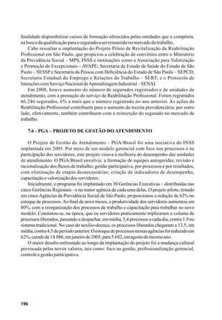 196
finalidade disponibilizar cursos de formação oferecidos pelas entidades que o compõem,
nabuscadaqualificaçãoparaoseguradoaserreinseridonomercadodetrabalho.
Cabe ressaltar a implantação do Projeto Piloto de Revitalização da Reabilitação
Profissional em São Paulo, que propiciou a celebração de convênios entre o Ministério
da Previdência Social – MPS, INSS e instituições como a Associação para Valorização
e Promoção de Excepcionais – AVAPE; Secretaria de Estado da Saúde do Estado de São
Paulo – SESSP e Secretaria da Pessoa com Deficiência do Estado de São Paulo – SEPCD;
Secretaria Estadual do Emprego e Relações do Trabalho – SERT; e o Protocolo de
IntençõescomServiçoNacionaldeAprendizagemIndustrial–SENAI.
Em 2008, houve aumento do número de segurados registrados e de unidades de
atendimento, com a prestação do serviço de Reabilitação Profissional. Foram registrados
66.246 segurados, 6% a mais que o número registrado no ano anterior. As ações da
Reabilitação Profissional contribuem para o aumento da receita previdenciária; por outro
lado, efetivamente, também contribuem com a reinserção do segurado no mercado de
trabalho.
7.6 - PGA – Projeto de Gestão do Atendimento
O Projeto de Gestão do Atendimento – PGA/Brasil foi uma iniciativa do INSS
implantada em 2005. Por meio de um modelo gerencial com foco nos processos e na
participação dos servidores, este projeto visava à melhoria do desempenho das unidades
de atendimento. O PGA/Brasil envolvia: a formação de equipes autogeridas; revisão e
racionalização dos fluxos de trabalho; gestão participativa, por processos e por resultados,
com eliminação de etapas desnecessárias; criação de indicadores de desempenho,
capacitaçãoevalorizaçãodosservidores.
Inicialmente, o programa foi implantado em 30 Gerências Executivas – distribuídas nas
cinco Gerências Regionais - e na maior agência de cada uma delas. O projeto piloto, testado
em cinco Agências da Previdência Social de São Paulo, proporcionou a redução de 62% no
estoque de processos. Ao final de nove meses, a produtividade dos servidores aumentou em
80%, com a reorganização dos processos de trabalho e capacitação para trabalhar no novo
modelo. Constatou-se, na época, que os servidores praticamente triplicaram o volume de
processos liberados, passando a despachar, em média, 5,4 processos a cada dia, contra 1,9 no
sistema tradicional. No caso do auxílio-doença, os processos liberados chegaram a 13,5, em
média,contra4,5doperíodoanterior.Oestoquedeprocessosnessasagênciasfoireduzidoem
62%,caindode14.886,emjaneirode2005,para5.682,emagostodomesmoano.
O maior desafio enfrentado ao longo da implantação do projeto foi a mudança cultural
provocada pelos novos valores, tais como: foco na gestão, profissionalização gerencial,
controleegestãoparticipativa.
 