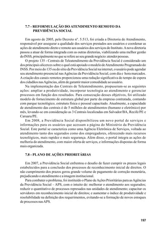 197
7.7 - Reformulação do Atendimento Remoto da
	 Previdência Social
Em agosto de 2005, pelo Decreto nº. 5.513, foi criada a Diretoria de Atendimento,
responsável por assegurar a qualidade dos serviços prestados aos usuários e coordenar as
ações de atendimento direto e remoto aos usuários dos serviços do Instituto.Anova diretoria
passou a atuar de forma integrada com as outras diretorias, viabilizando uma melhor gestão
doINSS,principalmentenoqueserefereaoseugrandenegócio:atenderpessoas.
O projeto 135 - Centrais de Teleatendimento da Previdência Social é considerado um
dos principais alicerces sobre o qual está apoiado o modelo deAtendimento Programado do
INSS. Por meio do 135 ou do sítio da Previdência Social na internet, o usuário pode agendar
seu atendimento presencial nasAgências da Previdência Social, com dia e hora marcados.
A criação dos canais remotos proporcionou uma redução significativa do tempo de espera
doscidadãosnasAgências,alémdegarantirmaiorcomodidadeaousuário.
Na implementação das Centrais de Teleatendimento, propuseram-se as seguintes
ações: ampliar a produtividade, incorporar tecnologia ao atendimento e gerenciar
processos em função dos resultados. Para consecução desses objetivos, foi utilizado
modelo de fornecimento de estrutura global por parte da empresa contratada, contando
com parque tecnológico, estrutura física e pessoal capacitado. Atualmente, a capacidade
de atendimento das centrais é de 5 milhões de atendimentos (humano e eletrônico) por
mês, levando-se em consideração as 3 Centrais localizadas em Salvador/BA, Recife/PE e
Caruaru/PE.
Em 2008, a Previdência Social disponibilizou um novo portal de serviços e
informações para os usuários que acessam a página do Ministério da Previdência
Social. Este portal se caracteriza como uma Agência Eletrônica de Serviços, voltada ao
atendimento tanto dos segurados como dos empregadores, oferecendo mais recursos
tecnológicos, mais rapidez e mais segurança. Além disso, o portal integra as ações de
melhoria do atendimento, com maior oferta de serviços, e informações dispostas de forma
maisorganizada.
7.8 - Plano de Ações Prioritárias
Em 2007, a Previdência Social enfrentou o desafio de fazer cumprir os prazos legais
estabelecidos para a conclusão dos processos de reconhecimento inicial de direitos. O
não cumprimento dos prazos gerou grande volume de pagamento de correção monetária,
prejudicandooatendimentoeaimageminstitucional.
Para combater o problema, foi instituído o Plano deAções Prioritárias para asAgências
da Previdência Social – APS, com o intuito de: melhorar o atendimento aos segurados;
reduzir o quantitativo de processos represados nas unidades de atendimento; capacitar os
servidores em reconhecimento inicial de direitos; e aumentar o índice de produtividade e
resolubilidade na definição dos requerimentos, evitando-se a formação de novos estoques
deprocessosnasAPS.
 