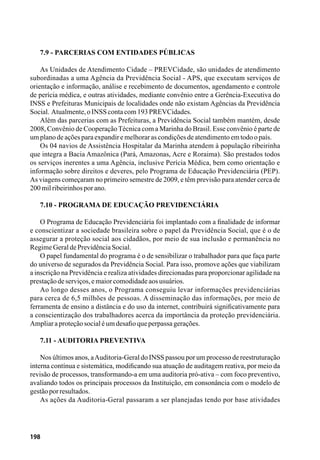 198
7.9 - Parcerias com entidades públicas
As Unidades de Atendimento Cidade – PREVCidade, são unidades de atendimento
subordinadas a uma Agência da Previdência Social - APS, que executam serviços de
orientação e informação, análise e recebimento de documentos, agendamento e controle
de perícia médica, e outras atividades, mediante convênio entre a Gerência-Executiva do
INSS e Prefeituras Municipais de localidades onde não existam Agências da Previdência
Social. Atualmente,oINSScontacom193PREVCidades.
Além das parcerias com as Prefeituras, a Previdência Social também mantém, desde
2008, Convênio de CooperaçãoTécnica com a Marinha do Brasil. Esse convênio é parte de
umplanodeaçõesparaexpandiremelhorarascondiçõesdeatendimentoemtodoopaís.
Os 04 navios de Assistência Hospitalar da Marinha atendem à população ribeirinha
que integra a Bacia Amazônica (Pará, Amazonas, Acre e Roraima). São prestados todos
os serviços inerentes a uma Agência, inclusive Perícia Médica, bem como orientação e
informação sobre direitos e deveres, pelo Programa de Educação Previdenciária (PEP).
As viagens começaram no primeiro semestre de 2009, e têm previsão para atender cerca de
200milribeirinhosporano.
7.10 - Programa de Educação Previdenciária
O Programa de Educação Previdenciária foi implantado com a finalidade de informar
e conscientizar a sociedade brasileira sobre o papel da Previdência Social, que é o de
assegurar a proteção social aos cidadãos, por meio de sua inclusão e permanência no
RegimeGeraldePrevidênciaSocial.
O papel fundamental do programa é o de sensibilizar o trabalhador para que faça parte
do universo de segurados da Previdência Social. Para isso, promove ações que viabilizam
a inscrição na Previdência e realiza atividades direcionadas para proporcionar agilidade na
prestaçãodeserviços,emaiorcomodidadeaosusuários.
Ao longo desses anos, o Programa conseguiu levar informações previdenciárias
para cerca de 6,5 milhões de pessoas. A disseminação das informações, por meio de
ferramenta de ensino a distância e do uso da internet, contribuirá significativamente para
a conscientização dos trabalhadores acerca da importância da proteção previdenciária.
Ampliaraproteçãosocialéumdesafioqueperpassagerações.
7.11 - Auditoria Preventiva
Nos últimos anos, aAuditoria-Geral do INSS passou por um processo de reestruturação
interna contínua e sistemática, modificando sua atuação de auditagem reativa, por meio da
revisão de processos, transformando-a em uma auditoria pró-ativa – com foco preventivo,
avaliando todos os principais processos da Instituição, em consonância com o modelo de
gestãoporresultados.
As ações da Auditoria-Geral passaram a ser planejadas tendo por base atividades
 