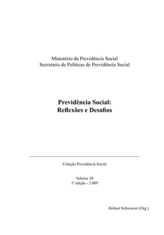 Ministério da Previdência Social
Secretaria de Políticas de Previdência Social
Previdência Social:
Reflexões e Desafios
_______________________________________________________
Coleção Previdência Social
Volume 30
1ª edição - 2.009
Helmet Schwarzer (Org.)
 