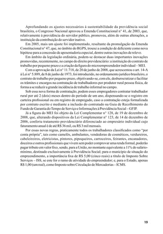 19
Aprofundando os ajustes necessários à sustentabilidade da previdência social
brasileira, o Congresso Nacional aprovou a Emenda Constitucional n° 41, de 2003, que,
relativamente à previdência do servidor público, promoveu, além de outras alterações, a
instituiçãodacontribuiçãodoservidorinativo.
Em 2005, mais um ajuste foi implementado, resultante da promulgação da Emenda
Constitucional n° 47, que, no âmbito do RGPS, trouxe a condição de deficiente como nova
hipóteseparaaconcessãodeaposentadoriaespecial,dentreoutrasinovaçõesderelevo.
Em âmbito da legislação ordinária, podem-se destacar duas importantes inovações
promovidas, recentemente, no campo do direito previdenciário: a instituição do contrato de
trabalhoporpequenoprazoeacriaçãodafiguradomicroempreendedorindividual–MEI.
Com a aprovação da Lei n° 11.718, de 20 de junho de 2008, que acrescentou o art. 14-A
à Lei n° 5.889, de 8 de junho de 1973, foi introduzido, no ordenamento jurídico brasileiro, o
contrato de trabalho por pequeno prazo, objetivando-se, com ele, desburocratizar e facilitar
os trâmites e encargos na contratação de trabalhadores por produtor rural pessoa física, de
formaasereduziragrandeincidênciadetrabalhoinformalnocampo.
Sob essa nova forma de contratação, podem esses empregadores contratar trabalhador
rural por até 2 (dois) meses dentro do período de um ano, dispensando-se o registro em
carteira profissional ou em registro de empregado, caso a contratação esteja formalizada
por contrato escrito e mediante a inclusão do contratado na Guia de Recolhimento do
FundodeGarantiadoTempodeServiçoeInformaçõesàPrevidênciaSocial–GFIP.
Já a figura do MEI foi objeto da Lei Complementar n° 128, de 19 de dezembro de
2008, que, alterando dispositivos da Lei Complementar n° 123, de 14 de dezembro de
2006, conferiu tratamento previdenciário diferenciado ao empresário individual cujo
faturamentoanualédeatéR$36mil,ouR$3milmensais.
Por essas novas regras, praticamente todos os trabalhadores classificados como “por
conta própria”, tais como camelôs, ambulantes, vendedoras de cosméticos, verdureiros,
cabeleireiros, eletricistas, pintores, pipoqueiros, carroceiros, feirantes, encanadores,
doceiroseoutrosprofissionaisquevivemsempodercomprovarumarendaformal,poderão
pagar tributo em valor fixo, sendo, para a União, no montante equivalente a 11% do salário-
mínimo, destinado exclusivamente à Previdência Social; para o município de situação do
empreendimento, a importância fixa de R$ 5,00 (cinco reais) a título de Imposto Sobre
Serviços – ISS, se este for o ramo de atividade do empreendedor; e, para o Estado, apenas
R$1,00(umreal),comoImpostosobreCirculaçãodeMercadorias–ICMS.
 
