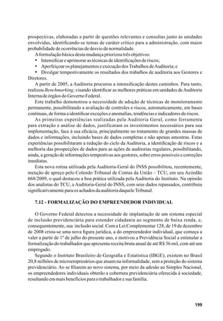 199
prospectivas, elaboradas a partir de questões relevantes e consultas junto às unidades
envolvidas, identificando-se temas de caráter crítico para a administração, com maior
probabilidadedeocorrênciasdedesviodenormalidade.
Aformulaçãobásicadestamudançapriorizoutrêsobjetivos:
•	 Intensificareaprimorarastécnicasdeidentificaçõesderiscos;
•	 AperfeiçoarosplanejamentoseexecuçãodosTrabalhosdeAuditoria;e
•	 Divulgar tempestivamente os resultados dos trabalhos de auditoria aos Gestores e
Diretores.
A partir de 2005, a Auditoria procurou a intensificação destes caminhos. Para tanto,
realizou Benchmarking, visando identificar as melhores práticas em unidades deAuditoria
InternadeórgãosdoGovernoFederal.
Este trabalho demonstrou a necessidade de adoção de técnicas de monitoramento
permanente, possibilitando a avaliação de controles e riscos, automaticamente, em bases
contínuas,deformaaidentificarexceçõeseanomalias,tendênciaseindicadoresderiscos.
As primeiras experiências realizadas pela Auditoria Geral, como ferramenta
para extração e análise de dados, justificaram os investimentos necessários para sua
implementação, face à sua eficácia, principalmente no tratamento de grandes massas de
dados e informações, incluindo bases de dados completas e não apenas amostras. Estas
experiências possibilitaram a redução do ciclo da Auditoria, a identificação de riscos e a
melhoria das prospecções de dados para as ações de auditorias regulares, possibilitando,
ainda, a geração de informações tempestivas aos gestores, sobre erros possíveis e correções
imediatas.
Esta nova rotina utilizada pela Auditoria-Geral do INSS possibilitou, recentemente,
menção de apreço pelo Colendo Tribunal de Contas da União – TCU, em seu Acórdão
668/2009, o qual destacou a boa prática utilizada pela Auditoria do Instituto. Na opinião
dos analistas do TCU, a Auditoria-Geral do INSS, com seus dados repassados, contribuiu
significativamenteparaosachadosdaauditoriadaqueleTribunal.
7.12 - Formalização do Empreendedor Individual
O Governo Federal detectou a necessidade de implantação de um sistema especial
de inclusão previdenciária para estender cidadania ao segmento de baixa renda, e,
consequentemente, sua inclusão social. Com a Lei Complementar 128, de 19 de dezembro
de 2008 criou-se uma nova figura jurídica, a do empreendedor individual, que começa a
valer a partir de 1º de julho do presente ano, e motivou a Previdência Social a estimular a
formalização do trabalhador que apresenta receita bruta anual de até R$ 36 mil, com até um
empregado.
Segundo o Instituto Brasileiro de Geografia e Estatística (IBGE), existem no Brasil
20,8 milhões de microempresários que atuam na informalidade, sem a proteção do sistema
previdenciário. Ao se filiarem ao novo sistema, por meio da adesão ao Simples Nacional,
os empreendedores individuais obterão a cobertura previdenciária oferecida à sociedade,
resultandoemmaisbenefíciosparaotrabalhadoresuafamília.
 