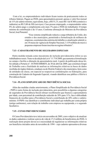 200
Com a lei, os empreendedores individuais ficam isentos de praticamente todos os
tributos federais. Pagam ao INSS, para aposentadoria pessoal, apenas o valor fixo mensal
de 11% do salário-mínimo, equivalente, hoje, a R$ 51,15, mais R$ 1 de ICMS (comércio e
indústria) ou R$ 5,00 de ISS (serviços). Caso possua empregado, o empreendedor retém
8% do salário pago e complementa com mais 3% para o INSS do trabalhador. O tempo
mínimo de contribuição é de 15 anos. Conforme afirmação do Ministro da Previdência
Social,JoséPimentel:
“Esse sistema simplificado reduziu a carga tributária da União, dos
estados e dos municípios, permitindo a formalização de milhares de
empresas, a assinatura das carteiras de trabalho e a atualização salarial; e;
em 18 meses de vigência do Simples Nacional, 3.119 milhões de micro e
pequenasempresasforaminscritasnoregimetributário”.
7.13 - Cadastramento de Segurados Especiais
Outra medida tomada como mecanismo de inclusão previdenciária refere-se aos
trabalhadores rurais.Trata-se da edição da Lei n° 11.718/2008, que aumenta a formalização
no campo e facilita a obtenção da aposentadoria rural. A partir da publicação dessa lei,
foi editada a Portaria nº. 18 INSS/DIRBEN, de 30 de abril de 2009, que constituiu Grupo
de Trabalho com a finalidade de analisar as informações relativas às bases de dados
recebidas de órgãos federais, estaduais ou do Distrito Federal e dos municípios, bem como
de entidades de classe, em especial as respectivas confederações ou federações, para
construção do Cadastro do Segurado Especial, visando identificar esse público e filiá-lo à
PrevidênciaSocial.
7.14 - Plano Simplificado de Previdência Social
Além das medidas citadas anteriormente, o Plano Simplificado de Previdência Social
- PSPS é outra forma de inclusão previdenciária, pois possibilita a algumas categorias
de segurados da Previdência Social efetuar recolhimento que financie a aposentadoria
por idade, com percentual de contribuição reduzido de 20% para 11%, face à dificuldade
financeira de recolher para a Previdência Social a contribuição de 20% sobre o salário-
mínimo. O PSPS visa identificar o contribuinte individual que trabalha por conta própria
(antigo autônomo), sem relação de trabalho com empresa ou equiparada, e o segurado
facultativo.
7.15 - Censo Previdenciário
O Censo Previdenciário teve início em novembro de 2005, com o objetivo de atualizar
os dados cadastrais e realizar a prova de vida de 17,2 milhões de beneficiários do INSS. A
realização deste projeto deveu-se à necessidade de regularizar as informações relativas
aos benefícios iniciados antes de novembro de 1994 – cujo cadastro apresentava diversas
 
