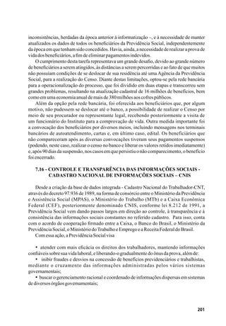 201
inconsistências, herdadas da época anterior à informatização –, e à necessidade de manter
atualizados os dados de todos os beneficiários da Previdência Social, independentemente
daépocaemquetenhamsidoconcedidos.Havia,ainda,anecessidadederealizaraprovade
vidadosbeneficiários,afimdeeliminarpagamentosindevidos.
O cumprimento desta tarefa representava um grande desafio, devido ao grande número
de beneficiários a serem atingidos, às distâncias a serem percorridas e ao fato de que muitos
não possuíam condições de se deslocar de sua residência até uma Agência da Previdência
Social, para a realização do Censo. Diante destas limitações, optou-se pela rede bancária
para a operacionalização do processo, que foi dividido em duas etapas e transcorreu sem
grandes problemas, resultando na atualização cadastral de 16 milhões de benefícios, bem
comoemumaeconomiaanualdemaisde380milhõesaoscofrespúblicos.
Além da opção pela rede bancária, foi oferecida aos beneficiários que, por algum
motivo, não pudessem se deslocar até o banco, a possibilidade de realizar o Censo por
meio de seu procurador ou representante legal, recebendo posteriormente a visita de
um funcionário do Instituto para a comprovação de vida. Outra medida importante foi
a convocação dos beneficiários por diversos meios, incluindo mensagens nos terminais
bancários de autoatendimento, cartas e, em último caso, edital. Os beneficiários que
não compareceram após as diversas convocações tiveram seus pagamentos suspensos
(podendo, neste caso, realizar o censo no banco e liberar os valores retidos imediatamente)
e, após 90 dias da suspensão, nos casos em que persistiu o não comparecimento, o benefício
foiencerrado.
7.16 - Controle e transparência das informações sociais -
	 Cadastro Nacional de Informações Sociais – CNIS
Desde a criação da base de dados integrada - Cadastro Nacional do Trabalhador-CNT,
através do decreto 97.936 de 1989, na forma de consórcio entre o Ministério da Previdência
e Assistência Social (MPAS), o Ministério do Trabalho (MTb) e a Caixa Econômica
Federal (CEF), posteriormente denominado CNIS, conforme lei 8.212 de 1991, a
Previdência Social vem dando passos largos em direção ao controle, à transparência e à
consistência das informações sociais constantes no referido cadastro. Para isso, conta
com o acordo de cooperação firmado entre a Caixa, o Banco do Brasil, o Ministério da
PrevidênciaSocial,oMinistériodoTrabalhoeEmpregoeaReceitaFederaldoBrasil.
Comessaação,aPrevidênciaSocialvisa
•  atender com mais eficácia os direitos dos trabalhadores, mantendo informações
confiáveissobresuavidalaboral,eliberando-ogradualmentedoônusdaprova,alémde:
•   inibir fraudes e desvios na concessão de benefícios previdenciários e trabalhistas,
mediante o cruzamento das informações administradas pelos vários sistemas
governamentais;
•  buscar o gerenciamento racional e coordenado de informações dispersas em sistemas
dediversosórgãosgovernamentais;
 