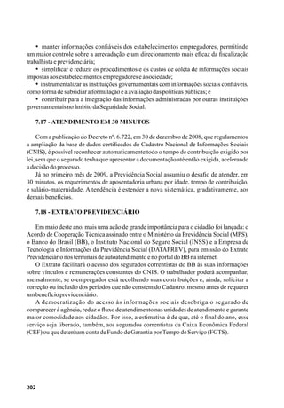 202
•  manter informações confiáveis dos estabelecimentos empregadores, permitindo
um maior controle sobre a arrecadação e um direcionamento mais eficaz da fiscalização
trabalhistaeprevidenciária;
•  simplificar e reduzir os procedimentos e os custos de coleta de informações sociais
impostasaosestabelecimentosempregadoreseàsociedade;
•  instrumentalizar as instituições governamentais com informações sociais confiáveis,
comoformadesubsidiaraformulaçãoeaavaliaçãodaspolíticaspúblicas;e
•  contribuir para a integração das informações administradas por outras instituições
governamentaisnoâmbitodaSeguridadeSocial.
7.17 - Atendimento em 30 minutos
Com a publicação do Decreto nº. 6.722, em 30 de dezembro de 2008, que regulamentou
a ampliação da base de dados certificados do Cadastro Nacional de Informações Sociais
(CNIS), é possível reconhecer automaticamente todo o tempo de contribuição exigido por
lei, sem que o segurado tenha que apresentar a documentação até então exigida, acelerando
adecisãodoprocesso.
Já no primeiro mês de 2009, a Previdência Social assumiu o desafio de atender, em
30 minutos, os requerimentos de aposentadoria urbana por idade, tempo de contribuição,
e salário-maternidade. A tendência é estender a nova sistemática, gradativamente, aos
demaisbenefícios.
7.18 - Extrato Previdenciário
Em maio deste ano, mais uma ação de grande importância para o cidadão foi lançada: o
Acordo de Cooperação Técnica assinado entre o Ministério da Previdência Social (MPS),
o Banco do Brasil (BB), o Instituto Nacional do Seguro Social (INSS) e a Empresa de
Tecnologia e Informações da Previdência Social (DATAPREV), para emissão do Extrato
PrevidenciárionosterminaisdeautoatendimentoenoportaldoBBnainternet.
O Extrato facilitará o acesso dos segurados correntistas do BB às suas informações
sobre vínculos e remunerações constantes do CNIS. O trabalhador poderá acompanhar,
mensalmente, se o empregador está recolhendo suas contribuições e, ainda, solicitar a
correção ou inclusão dos períodos que não constem do Cadastro, mesmo antes de requerer
umbenefícioprevidenciário.
A democratização do acesso às informações sociais desobriga o segurado de
comparecer à agência, reduz o fluxo de atendimento nas unidades de atendimento e garante
maior comodidade aos cidadãos. Por isso, a estimativa é de que, até o final do ano, esse
serviço seja liberado, também, aos segurados correntistas da Caixa Econômica Federal
(CEF)ouquedetenhamcontadeFundodeGarantiaporTempodeServiço(FGTS).
 