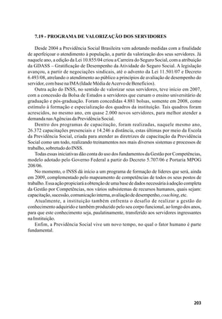 203
7.19 - Programa de Valorização dos Servidores
Desde 2004 a Previdência Social Brasileira vem adotando medidas com a finalidade
de aperfeiçoar o atendimento à população, a partir da valorização dos seus servidores. Já
naquele ano, a edição da Lei 10.855/04 criou a Carreira do Seguro Social, com a atribuição
da GDASS – Gratificação de Desempenho da Atividade do Seguro Social. A legislação
avançou, a partir de negociações sindicais, até o advento da Lei 11.501/07 e Decreto
6.493/08, atrelando o atendimento ao público a princípios de avaliação de desempenho do
servidor,combasenaIMA(IdadeMédiadeAcervodeBenefícios).
Outra ação do INSS, no sentido de valorizar seus servidores, teve início em 2007,
com a concessão da Bolsa de Estudos a servidores que cursam o ensino universitário de
graduação e pós-graduação. Foram concedidas 4.881 bolsas, somente em 2008, como
estímulo à formação e especialização dos quadros da instituição. Tais quadros foram
acrescidos, no mesmo ano, em quase 2.000 novos servidores, para melhor atender a
demandanasAgênciasdaPrevidênciaSocial.
Dentro dos programas de capacitação, foram realizadas, naquele mesmo ano,
26.372 capacitações presenciais e 14.246 a distância, estas últimas por meio da Escola
da Previdência Social, criada para atender as diretrizes de capacitação da Previdência
Social como um todo, realizando treinamentos nos mais diversos sistemas e processos de
trabalho,sobretudodoINSS.
Todas essas iniciativas dão conta do uso dos fundamentos da Gestão por Competências,
modelo adotado pelo Governo Federal a partir do Decreto 5.707/06 e Portaria MPOG
208/06.
No momento, o INSS dá início a um programa de formação de líderes que será, ainda
em 2009, complementado pelo mapeamento de competências de todos os seus postos de
trabalho.Essaaçãopropiciaráaobtençãodeumabasededadosnecessáriaàadoçãocompleta
da Gestão por Competências, nos vários subsistemas de recursos humanos, quais sejam:
capacitação,sucessão,comunicaçãointerna,avaliaçãodedesempenho,coaching,etc.
Atualmente, a instituição também enfrenta o desafio de realizar a gestão do
conhecimento adquirido e também produzido pelo seu corpo funcional, ao longo dos anos,
para que este conhecimento seja, paulatinamente, transferido aos servidores ingressantes
naInstituição.
Enfim, a Previdência Social vive um novo tempo, no qual o fator humano é parte
fundamental.
 