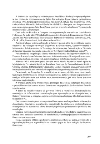 207
A Empresa de Tecnologia e Informações da Previdência Social (Dataprev) originou-
se dos centros de processamento de dados dos institutos de previdência existentes na
década de 1970. Empresa pública instituída pela Lei nº. 6.125, de 4 de novembro de 1974,
e vinculada ao Ministério da Previdência Social (MPS), a Dataprev atua integradamente
com outros órgãos, para o êxito das ações de governo, provendo soluções emTecnologia da
InformaçãoedaComunicação.
Com sede em Brasília, a Dataprev tem representação em todas as Unidades da
Federação. Ao todo, são 27 Unidades Regionais, três Centros de Processamento (Rio de
Janeiro, São Paulo e Brasília) e cinco Unidades de Desenvolvimento de Software (SC, PB,
CEeRJ,alémdeumavirtual,dedicadaaosoftwarelivre).
Administrada por sistema colegiado, a Dataprev possui, além da presidência, quatro
diretorias: de Finanças e Serviços Logísticos; Relacionamento, Desenvolvimento e
Informações; de Infraestrutura de Tecnologia da Informação e Comunicação; e Diretoria
dePessoas.Seucorpofuncionalécompostopor3.350empregados(dadosdejunho/09).
Para atender ao seu principal cliente, o Instituto Nacional do Seguro Social (INSS), a
Empresa desenvolveu sofisticados sistemas e infraestrutura específica capaz de armazenar,
processareatualizar,emtemporeal,asinformaçõesdemilhõesdecidadãosbrasileiros.
Além do INSS, a Dataprev presta serviços para a Receita Federal do Brasil e para os
Ministérios da Previdência Social, do Trabalho e Emprego, do Desenvolvimento Social e
Combate à Fome e do Planejamento, Orçamento e Gestão, e mantém, ainda, convênio com 80
instituiçõesfinanceirasparaconcessãodeempréstimoconsignadoaaposentadosepensionistas.
Para atender as demandas de seus clientes e se tornar, de fato, uma empresa de
tecnologia de informação e comunicação reconhecida pela excelência na prestação de
serviços, a Dataprev vem, nos últimos anos, se reestruturando, por meio de um processo
intensodemodernização.
A primeira etapa deste processo foi a promoção de ações de superação de desafios
e preenchimento das lacunas abertas durante um longo período de descrédito e falta de
investimentos.
A partir do reconhecimento do governo federal a respeito da importância das
tecnologias de informação e comunicação para a prestação de serviços públicos, a
Dataprev começou a se refazer e a superar os problemas resultantesda faltade investimento
nadécadade90.
Este reconhecimento passa por aspectos sólidos, como a salvaguarda das informações
dos cidadãos brasileiros, a ampliação e manutenção da inteligência em tecnologia na
esfera pública e o aumento da oferta de serviços públicos que fazem uso prioritário das
tecnologias.
Graças a expressivos investimentos viabilizados pelo governo federal na empresa, nos
últimos anos, a situação começou a ser transformada, e um largo processo de recuperação
financeiraentrouemcurso.
Hoje, a empresa obtém significativa melhoria no fluxo de caixa, permitindo a
regularização de todas as pendências de contas a pagar e a forte redução de despesas
financeiras.
 