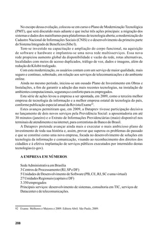 208
No escopo dessa evolução, colocou-se em curso o Plano de Modernização Tecnológica
(PMT), que será discutido mais adiante e que inclui três ações principais: a migração dos
sistemas e dados dos mainframes para plataformas de tecnologia aberta; a modernização do
Cadastro Nacional de Informações Sociais (CNIS) e o desenvolvimento da primeira parte
doSistemaIntegradodeBenefícios(SibeI).
Tem-se investido na capacitação e ampliação do corpo funcional, na aquisição
de software e hardware e implantou-se uma nova rede multisserviços. Essa nova
rede propiciou aumento global da disponibilidade e vazão da rede, rotas alternativas,
localidades com meios de acesso duplicados, tráfego de voz, dados e imagens, além de
reduçãodoKilobittrafegado.
Com esta modernização, os usuários contam com um serviço de maior qualidade, mais
seguro e contínuo, sobretudo, em relação aos serviços de telecomunicações e do ambiente
online.
Ainda no mesmo período, iniciou-se um ousado Plano de Investimento em Obras e
Instalações, a fim de garantir a adoção das mais recentes tecnologias, na instalação de
ambientescomputacionais,segurançaeconfortoparaosempregados.
Esta série de ações levou a empresa a ser apontada, em 2009, como a terceira melhor
empresa de tecnologia da informação e a melhor empresa estatal de tecnologia do país,
conformepublicaçãoespecialanualdaRevistaExame92
.
Estes avanços permitiram que, em 2009, a Dataprev tivesse participação decisiva
no lançamento de dois novos serviços pela Previdência Social: a aposentadoria em até
30 minutos (janeiro) e o Extrato de Informações Previdenciárias (maio) disponível nos
terminaisdeatendimentoenainternet,paracorrentistasdoBancodoBrasil.
A Dataprev pretende avançar ainda mais e executar o mais ambicioso plano de
investimento de toda sua história e, assim, provar que superou os problemas do passado
e que se constitui como uma nova empresa, focada no desenvolvimento de soluções em
tecnologia da informação e comunicação, visando ao reconhecimento dos direitos dos
cidadãos e à efetiva implantação de serviços públicos executados por intermédio destas
tecnologias(e-gov).
A Empresa em Números
SedeAdministrativaemBrasília
3CentrosdeProcessamento(RJ,SPeDF)
5UnidadesdeDesenvolvimentodeSoftware(PB,CE,RJ,SCeumavirtual)
27UnidadesRegionais(capitaiseDF)
3.350empregados
Principais serviços: desenvolvimento de sistemas, consultoria em TIC, serviços de
Datacenteredetelecomunicações.
92	 Exame. Melhores e Maiores e 2009. Editora Abril. São Paulo, 2009.
 