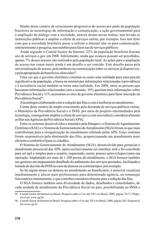 210
Diante desse cenário de crescimento progressivo do acesso por parte da população
brasileira às tecnologias de informação e comunicação, a ação governamental para
a ampliação do diálogo com a sociedade, através destas novas mídias, tem levado as
instituições públicas a ampliar a oferta de serviços online, por exemplo. Isso tem feito
com que a sociedade brasileira passe a utilizar a internet não só para comunicação,
entretenimentoepesquisa,mastambémparafazerusodeserviçospúblicos.
Ainda segundo o Comitê Gestor da Internet, 22% da população brasileira fizeram
uso de serviços e-gov em 2008. Infelizmente, ainda que avanços possam ser percebidos,
apenas 7% desses acessos são realizados pela população rural. As ações para a ampliação
do acesso nas zonas rurais ainda é um desafio a ser vencido. Este desafio passa pela
universalização do acesso, pela melhoria na comunicação sobre os serviços já disponíveis,
epelaapropriaçãodebenefíciosoferecidos95
.
Uma vez que o governo eletrônico constitui-se como uma realidade para uma parcela
significativa da população, a busca na internet por informações relacionadas à previdência
e à assistência social também se torna uma realidade. Em 2008, entre as pessoas que
buscaram informações relacionadas com o assunto, 16% queriam mais informações sobre
Previdência Social e 11% acessaram os sites de governo eletrônico para fazer inscrição na
PrevidênciaSocial96
.
Atecnologiacolaborandocomareduçãodasfilasecomamelhorianoatendimento.
Ciente deste cenário de amplo crescimento pela demanda de serviços públicos online,
o Ministério da Previdência Social e o INSS, por meio de projetos intermediados pela
tecnologia, conseguiram ampliar a oferta de serviços e com isso reduzir consideravelmente
asfilasnasAgênciasdaPrevidênciaSocial(APS).
Entre os sistemas desenvolvidos e mantidos pela Dataprev, o Sistema deAgendamento
Eletrônico (SAE) e o Sistema de Gerenciamento doAtendimento (SGA) foram os que mais
contribuíram para a reorganização do atendimento ofertado pelas APS. Estes sistemas
foram responsáveis pela diminuição das filas, proporcionando um atendimento mais
eficienteeconfortávelparaoscidadãos.
O Sistema de Gerenciamento do Atendimento (SGA), desenvolvido para gerenciar o
atendimento presencial das APS, opera exclusivamente em interface web e foi concebido
para ser ágil e simples para o usuário, requerendo, assim, poucas ações (cliques) para sua
operação. Implantado em mais de 1.100 postos de atendimento, o SGA fornece também
aos gestores um mapeamento detalhado do andamento dos serviços prestados, facilitando a
tomadadedecisãodoINSSnocasodedemoraoucontratempos,porexemplo.
Se há algum atraso ou demora no atendimento ao beneficiário, é possível visualizar
imediatamente e alocar mais profissionais para determinada agência, ou remanejar
funcionáriosinternamente,oquecontribuiconsideravelmenteparaareduçãodasfilas.
O SGA fornece também uma diversidade de dados, detalhados e consolidados, de
cada unidade de atendimento da Previdência Social no país, possibilitando ao INSS o
95	 Comitê Gestor da Internet no Brasil. Pesquisa sobre o Uso das TICs no Brasil, 2008, página 70-71. Dispo-
nível em www.cgi.br
96	 Comitê Gestor da Internet no Brasil. Pesquisa sobre o Uso das TICs no Brasil, 2008, página 265. Disponível
em www.cgi.br
 