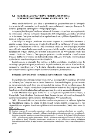 214
8.2 	 Referência no governo federal quanto ao
	desenvolvimento e uso de software livre
O uso de software livre98
está entre as prioridades do governo brasileiro e a Dataprev
tem se destacado na adoção, implementação, desenvolvimento e compartilhamento de
sistemasqueapoiamaprestaçãodeserviçosàpopulação.
Aempresa já utiliza padrões abertos há mais de dez anos e consolidou seu engajamento
na comunidade software livre com o lançamento do Configurador Automático e Coletor
de Informações Computacionais (Cacic), o primeiro software público disponibilizado no
portaldesoftwarepúblico.
A estratégia de integrar os talentos internos da empresa às comunidades tornou-se o
grande segredo para o sucesso do projeto de software livre na Dataprev. Foram criados
centros de referência em software livre associados à ideia de prover equipes próprias
especializadas na avaliação, sustentação, segurança da informação e evolução de soluções
baseadas em códigos abertos, que atendam às necessidades da Previdência Social e dos
demais clientes da Dataprev. Esses grupos, presentes em cinco estados, compõem uma
Unidade de Desenvolvimento em Software Livre (UDSL), que é virtual e coordenada por
equipelotadanasededaempresa,emBrasília(DF).
Projetos como a migração dos sistemas e dados hospedados em plataformas de
tecnologia proprietária para plataformas de padrão aberto, serviço de diretório livre,
mensageria livre (Expresso), TV digital e educação a distância e um parque de 2.500
servidoreslivressãoalgunsexemplosdoesforçodaempresa,nessesentido.
Principais softwares livres e sistemas desenvolvidos em código aberto
Cacic: Primeiro software público brasileiro99
, o Configurador Automático e Coletor
de Informações Computacionais é uma ferramenta desenvolvida para gerenciamento
do parque computacional. Com uma comunidade de mais de 18 mil membros (dados de
julho de 2009), a solução é símbolo do compartilhamento e abertura de código no governo
brasileiro,sendoutilizadatambémpelosgovernosdaArgentina,VenezuelaeParaguai.
Cocar: Desenvolvido para monitorar o tráfego nos equipamentos de rede, o
Controlador Centralizado doAmbiente de Rede fornece alarmes informativos de queda de
desempenhoerealizaogerenciamentodetodaarededaPrevidênciaSocial.
SGA: Sistema de Gerenciamento do Atendimento presente em todas as Agências
da Previdência Social, monitora em tempo real o atendimento aos segurados. Foi
disponibilizado no portal de software público brasileiro em outubro (2009) sob o nome de
SGALivre.
98	 Qualquer programa de computador que pode ser usado, copiado, estudado e redistribuído sem restrições.
99	 Solução disponibilizada para instituições públicas, visando à promoção de integração entre as unidades fe-
derativas, no que diz respeito ao compartilhamento de soluções. O conceito do Software Público Brasileiro
- SPB é utilizado como um dos alicerces para definir a política de uso e desenvolvimento de software pelo
setor público no Brasil. Tal política compreende a relação entre os entes públicos, em todas as unidades da
federação e demais esferas de poder, e destes com as empresas e a sociedade. Fonte: www.softwarepublico.
gov.br/
 