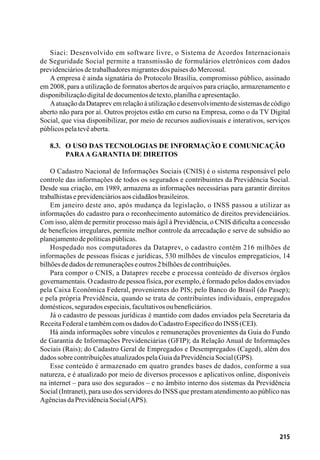 215
Siaci: Desenvolvido em software livre, o Sistema de Acordos Internacionais
de Seguridade Social permite a transmissão de formulários eletrônicos com dados
previdenciáriosdetrabalhadoresmigrantesdospaísesdoMercosul.
A empresa é ainda signatária do Protocolo Brasília, compromisso público, assinado
em 2008, para a utilização de formatos abertos de arquivos para criação, armazenamento e
disponibilizaçãodigitaldedocumentosdetexto,planilhaeapresentação.
Aatuação da Dataprev em relação à utilização e desenvolvimento de sistemas de código
aberto não para por aí. Outros projetos estão em curso na Empresa, como o da TV Digital
Social, que visa disponibilizar, por meio de recursos audiovisuais e interativos, serviços
públicospelatevêaberta.
8.3. 	 O uso das tecnologias de informação e comunicação
	paraa garantia de direitos
O Cadastro Nacional de Informações Sociais (CNIS) é o sistema responsável pelo
controle das informações de todos os segurados e contribuintes da Previdência Social.
Desde sua criação, em 1989, armazena as informações necessárias para garantir direitos
trabalhistaseprevidenciáriosaoscidadãosbrasileiros.
Em janeiro deste ano, após mudança da legislação, o INSS passou a utilizar as
informações do cadastro para o reconhecimento automático de direitos previdenciários.
Com isso, além de permitir processo mais ágil à Previdência, o CNIS dificulta a concessão
de benefícios irregulares, permite melhor controle da arrecadação e serve de subsídio ao
planejamentodepolíticaspúblicas.
Hospedado nos computadores da Dataprev, o cadastro contém 216 milhões de
informações de pessoas físicas e jurídicas, 530 milhões de vínculos empregatícios, 14
bilhõesdedadosderemuneraçõeseoutros2bilhõesdecontribuições.
Para compor o CNIS, a Dataprev recebe e processa conteúdo de diversos órgãos
governamentais. O cadastro de pessoa física, por exemplo, é formado pelos dados enviados
pela Caixa Econômica Federal, provenientes do PIS; pelo Banco do Brasil (do Pasep);
e pela própria Previdência, quando se trata de contribuintes individuais, empregados
domésticos,seguradosespeciais,facultativosoubeneficiários.
Já o cadastro de pessoas jurídicas é mantido com dados enviados pela Secretaria da
ReceitaFederaletambémcomosdadosdoCadastroEspecíficodoINSS(CEI).
Há ainda informações sobre vínculos e remunerações provenientes da Guia do Fundo
de Garantia de Informações Previdenciárias (GFIP); da Relação Anual de Informações
Sociais (Rais); do Cadastro Geral de Empregados e Desempregados (Caged), além dos
dadossobrecontribuiçõesatualizadospelaGuiadaPrevidênciaSocial(GPS).
Esse conteúdo é armazenado em quatro grandes bases de dados, conforme a sua
natureza, e é atualizado por meio de diversos processos e aplicativos online, disponíveis
na internet – para uso dos segurados – e no âmbito interno dos sistemas da Previdência
Social (Intranet), para uso dos servidores do INSS que prestam atendimento ao público nas
AgênciasdaPrevidênciaSocial(APS).
 