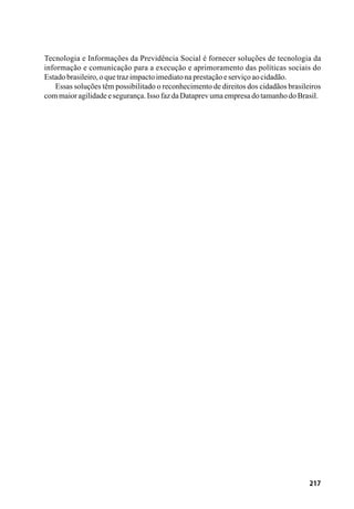 217
Tecnologia e Informações da Previdência Social é fornecer soluções de tecnologia da
informação e comunicação para a execução e aprimoramento das políticas sociais do
Estadobrasileiro,oquetrazimpactoimediatonaprestaçãoeserviçoaocidadão.
Essas soluções têm possibilitado o reconhecimento de direitos dos cidadãos brasileiros
commaioragilidadeesegurança.IssofazdaDataprevumaempresadotamanhodoBrasil.
 