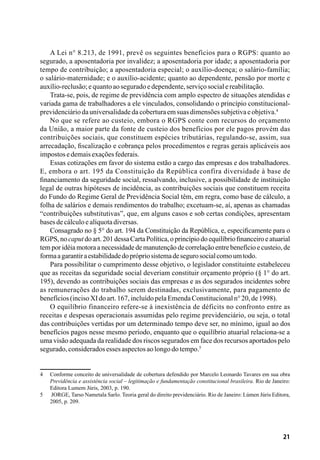 21
A Lei n° 8.213, de 1991, prevê os seguintes benefícios para o RGPS: quanto ao
segurado, a aposentadoria por invalidez; a aposentadoria por idade; a aposentadoria por
tempo de contribuição; a aposentadoria especial; o auxílio-doença; o salário-família;
o salário-maternidade; e o auxílio-acidente; quanto ao dependente, pensão por morte e
auxílio-reclusão;equantoaoseguradoedependente,serviçosocialereabilitação.
Trata-se, pois, de regime de previdência com amplo espectro de situações atendidas e
variada gama de trabalhadores a ele vinculados, consolidando o princípio constitucional-
previdenciáriodauniversalidadedacoberturaemsuasdimensõessubjetivaeobjetiva.4
No que se refere ao custeio, embora o RGPS conte com recursos do orçamento
da União, a maior parte da fonte de custeio dos benefícios por ele pagos provém das
contribuições sociais, que constituem espécies tributárias, regulando-se, assim, sua
arrecadação, fiscalização e cobrança pelos procedimentos e regras gerais aplicáveis aos
impostosedemaisexaçõesfederais.
Essas cotizações em favor do sistema estão a cargo das empresas e dos trabalhadores.
E, embora o art. 195 da Constituição da República confira diversidade à base de
financiamento da seguridade social, ressalvando, inclusive, a possibilidade de instituição
legal de outras hipóteses de incidência, as contribuições sociais que constituem receita
do Fundo do Regime Geral de Previdência Social têm, em regra, como base de cálculo, a
folha de salários e demais rendimentos do trabalho; excetuam-se, aí, apenas as chamadas
“contribuições substitutivas”, que, em alguns casos e sob certas condições, apresentam
basesdecálculoealíquotadiversas.
Consagrado no § 5° do art. 194 da Constituição da República, e, especificamente para o
RGPS,nocaputdoart.201dessaCartaPolítica,oprincípiodoequilíbriofinanceiroeatuarial
tem por idéia motora a necessidade de manutenção de correlação entre benefício e custeio, de
formaagarantiraestabilidadedoprópriosistemadesegurosocialcomoumtodo.
Para possibilitar o cumprimento desse objetivo, o legislador constituinte estabeleceu
que as receitas da seguridade social deveriam constituir orçamento próprio (§ 1° do art.
195), devendo as contribuições sociais das empresas e as dos segurados incidentes sobre
as remunerações do trabalho serem destinadas, exclusivamente, para pagamento de
benefícios(incisoXIdoart.167,incluídopelaEmendaConstitucionaln°20,de1998).
O equilíbrio financeiro refere-se à inexistência de déficits no confronto entre as
receitas e despesas operacionais assumidas pelo regime previdenciário, ou seja, o total
das contribuições vertidas por um determinado tempo deve ser, no mínimo, igual ao dos
benefícios pagos nesse mesmo período, enquanto que o equilíbrio atuarial relaciona-se a
uma visão adequada da realidade dos riscos segurados em face dos recursos aportados pelo
segurado,consideradosessesaspectosaolongodotempo.5
4	 Conforme conceito de universalidade de cobertura defendido por Marcelo Leonardo Tavares em sua obra
Previdência e assistência social – legitimação e fundamentação constitucional brasileira. Rio de Janeiro:
Editora Lumem Júris, 2003, p. 190.
5	 JORGE, Tarso Nametala Sarlo. Teoria geral do direito previdenciário. Rio de Janeiro: Lúmen Júris Editora,
2005, p. 209.
 