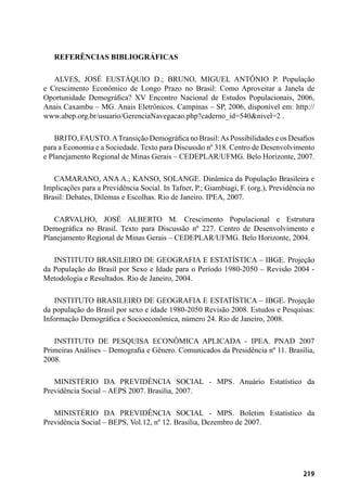 219
REFERÊNCIAS BIBLIOGRÁFICAS
ALVES, JOSÉ EUSTÁQUIO D.; BRUNO, MIGUEL ANTÔNIO P. População
e Crescimento Econômico de Longo Prazo no Brasil: Como Aproveitar a Janela de
Oportunidade Demográfica? XV Encontro Nacional de Estudos Populacionais, 2006,
Anais Caxambu – MG. Anais Eletrônicos. Campinas – SP, 2006, disponível em: http://
www.abep.org.br/usuario/GerenciaNavegacao.php?caderno_id=540&nivel=2 .
BRITO, FAUSTO.ATransição Demográfica no Brasil:As Possibilidades e os Desafios
para a Economia e a Sociedade. Texto para Discussão nº 318. Centro de Desenvolvimento
e Planejamento Regional de Minas Gerais – CEDEPLAR/UFMG. Belo Horizonte, 2007.
CAMARANO, ANA A.; KANSO, SOLANGE. Dinâmica da População Brasileira e
Implicações para a Previdência Social. In Tafner, P.; Giambiagi, F. (org.), Previdência no
Brasil: Debates, Dilemas e Escolhas. Rio de Janeiro. IPEA, 2007.
CARVALHO, JOSÉ ALBERTO M. Crescimento Populacional e Estrutura
Demográfica no Brasil. Texto para Discussão nº 227. Centro de Desenvolvimento e
Planejamento Regional de Minas Gerais – CEDEPLAR/UFMG. Belo Horizonte, 2004.
INSTITUTO BRASILEIRO DE GEOGRAFIA E ESTATÍSTICA – IBGE. Projeção
da População do Brasil por Sexo e Idade para o Período 1980-2050 – Revisão 2004 -
Metodologia e Resultados. Rio de Janeiro, 2004.
INSTITUTO BRASILEIRO DE GEOGRAFIA E ESTATÍSTICA – IBGE. Projeção
da população do Brasil por sexo e idade 1980-2050 Revisão 2008. Estudos e Pesquisas:
Informação Demográfica e Socioeconômica, número 24. Rio de Janeiro, 2008.
INSTITUTO DE PESQUISA ECONÔMICA APLICADA - IPEA. PNAD 2007
Primeiras Análises – Demografia e Gênero. Comunicados da Presidência nº 11. Brasília,
2008.
MINISTÉRIO DA PREVIDÊNCIA SOCIAL - MPS. Anuário Estatístico da
Previdência Social – AEPS 2007. Brasília, 2007.
MINISTÉRIO DA PREVIDÊNCIA SOCIAL - MPS. Boletim Estatístico da
Previdência Social – BEPS, Vol.12, nº 12. Brasília, Dezembro de 2007.
 