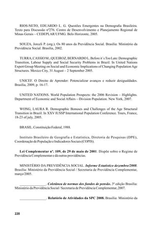 220
RIOS-NETO, EDUARDO L. G. Questões Emergentes na Demografia Brasileira.
Texto para Discussão nº276. Centro de Desenvolvimento e Planejamento Regional de
Minas Gerais – CEDEPLAR/UFMG. Belo Horizonte, 2005.
SOUZA, Jorceli P. (org.), Os 80 anos da Previdência Social. Brasília: Ministério da
Previdência Social. Brasília, 2002.
TURRA,CASSIOM.;QUEIROZ,BERNARDOL.Beforeit´sTooLate:Demographic
Transition, Labour Supply and Social Security Problems in Brazil. In United Nations
Expert Group Meeting on Social and Economic Implications of Changing PopulationAge
Structures. Mexico City, 31 August – 2 September 2005.
UNICEF. O Direito de Aprender: Potencializar avanços e reduzir desigualdades.
Brasília, 2009, p. 16-17.
UNITED NATIONS. World Population Prospects: the 2006 Revision – Highlights.
Department of Economic and Social Affairs – Division Population. New York, 2007.
WONG, LAURA R. Demographic Bonuses and Challenges of the Age Structural
Transition in Brazil. In XXV IUSSP International Population Conference. Tours, France,
18-23 of july, 2005.
BRASIL.ConstituiçãoFederal,1988.
Instituto Brasileiro de Geografia e Estatística, Diretoria de Pesquisas (DPE),
CoordenaçãodePopulaçãoeIndicadoresSociais(COPIS).
Lei Complementar nº. 109, de 29 de maio de 2001. Dispõe sobre o Regime de
PrevidênciaComplementaredáoutrasprovidências.
MINISTÉRIO DA PREVIDÊNCIA SOCIAL. Informe Estatístico dezembro/2008.
Brasília: Ministério da Previdência Social / Secretaria de Previdência Complementar,
março/2005.
_______________. Coletânea de normas dos fundos de pensão. 3ª edição Brasília:
MinistériodaPrevidênciaSocial/SecretariadePrevidênciaComplementar,2007.
_______________. Relatório de Atividades da SPC 2008. Brasília: Ministério da
 