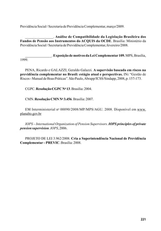 221
PrevidênciaSocial/SecretariadePrevidênciaComplementar,março/2009.
_______________. Análise de Compatibilidade da Legislação Brasileira dos
Fundos de Pensão aos Instrumentos do ACQUIS da OCDE. Brasília: Ministério da
PrevidênciaSocial/SecretariadePrevidênciaComplementar,fevereiro/2008.
_______________. Exposição de motivos da Lei Complementar109. MPS, Brasília,
1999.
PENA, Ricardo e GALAZZI, Geraldo Galazzi. A supervisão baseada em riscos na
previdência complementar no Brasil: estágio atual e perspectivas. IN: “Gestão de
Riscos-ManualdeBoasPráticas”.SãoPaulo,Abrapp/ICSS/Sindapp,2008,p.157-173.
CGPC.ResoluçãoCGPC No
13.Brasília:2004.
CMN. ResoluçãoCMNNo
3.456.Brasília:2007.
EM Interministerial no
00090/2008/MP/MPS/AGU. 2008. Disponível em www.
planalto.gov.br
IOPS – International Organization of Pension Supervisors. IOPS principles of private
pensionsupervision.IOPS,2006.
PROJETO DE LEI 3.962/2008. Cria a Superintendência Nacional de Previdência
Complementar–PREVIC.Brasília:2008.
 