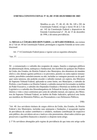 222
EMENDA CONSTITUCIONAL Nº 41, DE 19 DE DEZEMBRO DE 2003
Modifica os arts. 37, 40, 42, 48, 96, 149 e 201 da
Constituição Federal, revoga o inciso IX do § 3 do
art. 142 da Constituição Federal e dispositivos da
Emenda Constitucional nº  20, de 15 de dezembro
de 1998, e dá outras providências.
As MESAS da CÂMARA DOS DEPUTADOS e do SENADO FEDERAL, nos termos
do § 3 do art. 60 da Constituição Federal, promulgam a seguinte Emenda ao texto cons-
titucional:
        Art. 1º A Constituição Federal passa a vigorar com as seguintes alterações:
“Art. 37. .............................................................................................................................
............................................................................................................................................
XI - a remuneração e o subsídio dos ocupantes de cargos, funções e empregos públicos
da administração direta, autárquica e fundacional, dos membros de qualquer dos Poderes
da União, dos Estados, do Distrito Federal e dos Municípios, dos detentores de mandato
eletivo e dos demais agentes políticos e os proventos, pensões ou outra espécie remune-
ratória, percebidos cumulativamente ou não, incluídas as vantagens pessoais ou de qual-
quer outra natureza, não poderão exceder o subsídio mensal, em espécie, dos Ministros
do Supremo Tribunal Federal, aplicando-se como limite, nos Municípios, o subsídio do
Prefeito, e nos Estados e no Distrito Federal, o subsídio mensal do Governador no âmbito
do Poder Executivo, o subsídio dos Deputados Estaduais e Distritais no âmbito do Poder
Legislativo e o subsídio dos Desembargadores do Tribunal de Justiça, limitado a noventa
inteiros e vinte e cinco centésimos por cento do subsídio mensal, em espécie, dos Minis-
tros do Supremo Tribunal Federal, no âmbito do Poder Judiciário, aplicável este limite
aos membros do Ministério Público, aos Procuradores e aos Defensores Públicos;
................................................................................................................................... (NR)
“Art. 40. Aos servidores titulares de cargos efetivos da União, dos Estados, do Distrito
Federal e dos Municípios, incluídas suas autarquias e fundações, é assegurado regime
de previdência de caráter contributivo e solidário, mediante contribuição do respectivo
ente público, dos servidores ativos e inativos e dos pensionistas, observados critérios que
preservem o equilíbrio financeiro e atuarial e o disposto neste artigo.
§ 1º Os servidores abrangidos pelo regime de previdência de que trata este artigo serão
 