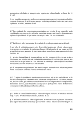 223
aposentados, calculados os seus proventos a partir dos valores fixados na forma dos §§
3º e 17:
I - por invalidez permanente, sendo os proventos proporcionais ao tempo de contribuição,
exceto se decorrente de acidente em serviço, moléstia profissional ou doença grave, con-
tagiosa ou incurável, na forma da lei;
............................................................................................................................................
§ 3º Para o cálculo dos proventos de aposentadoria, por ocasião da sua concessão, serão
consideradas as remunerações utilizadas como base para as contribuições do servidor aos
regimes de previdência de que tratam este artigo e o art. 201, na forma da lei.
............................................................................................................................................
§ 7º Lei disporá sobre a concessão do benefício de pensão por morte, que será igual:
I - ao valor da totalidade dos proventos do servidor falecido, até o limite máximo esta-
belecido para os benefícios do regime geral de previdência social de que trata o art. 201,
acrescido de setenta por cento da parcela excedente a este limite, caso aposentado à data
do óbito; ou
II - ao valor da totalidade da remuneração do servidor no cargo efetivo em que se deu o
falecimento, até o limite máximo estabelecido para os benefícios do regime geral de pre-
vidência social de que trata o art. 201, acrescido de setenta por cento da parcela excedente
a este limite, caso em atividade na data do óbito.
§ 8º É assegurado o reajustamento dos benefícios para preservar-lhes, em caráter perma-
nente, o valor real, conforme critérios estabelecidos em lei.
............................................................................................................................................
§ 15. O regime de previdência complementar de que trata o § 14 será instituído por lei de
iniciativa do respectivo Poder Executivo, observado o disposto no art. 202 e seus parágra-
fos, no que couber, por intermédio de entidades fechadas de previdência complementar,
de natureza pública, que oferecerão aos respectivos participantes planos de benefícios
somente na modalidade de contribuição definida.
............................................................................................................................................
§ 17. Todos os valores de remuneração considerados para o cálculo do benefício previsto
no § 3° serão devidamente atualizados, na forma da lei.
§ 18. Incidirá contribuição sobre os proventos de aposentadorias e pensões concedidas
pelo regime de que trata este artigo que superem o limite máximo estabelecido para os
 