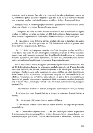227
na data de publicação desta Emenda, bem como os alcançados pelo disposto no seu art.
3º, contribuirão para o custeio do regime de que trata o art. 40 da Constituição Federal
com percentual igual ao estabelecido para os servidores titulares de cargos efetivos.
        Parágrafo único. A contribuição previdenciária a que se refere o caput incidirá apenas
sobre a parcela dos proventos e das pensões que supere:
        I - cinqüenta por cento do limite máximo estabelecido para os benefícios do regime
geral de previdência social de que trata o art. 201 da Constituição Federal, para os servi-
dores inativos e os pensionistas dos Estados, do Distrito Federal e dos Municípios;
        II - sessenta por cento do limite máximo estabelecido para os benefícios do regime
geral de previdência social de que trata o art. 201 da Constituição Federal, para os servi-
dores inativos e os pensionistas da União.
        Art. 5º O limite máximo para o valor dos benefícios do regime geral de previdência
social de que trata o art. 201 da Constituição Federal é fixado em R$ 2.400,00 (dois mil e
quatrocentos reais), devendo, a partir da data de publicação desta Emenda, ser reajustado
de forma a preservar, em caráter permanente, seu valor real, atualizado pelos mesmos
índices aplicados aos benefícios do regime geral de previdência social.
       Art. 6º Ressalvado o direito de opção à aposentadoria pelas normas estabelecidas pelo
art. 40 da Constituição Federal ou pelas regras estabelecidas pelo art. 2º desta Emenda,
o servidor da União, dos Estados, do Distrito Federal e dos Municípios, incluídas suas
autarquias e fundações, que tenha ingressado no serviço público até a data de publicação
desta Emenda poderá aposentar-se com proventos integrais, que corresponderão à tota-
lidade da remuneração do servidor no cargo efetivo em que se der a aposentadoria, na
forma da lei, quando, observadas as reduções de idade e tempo de contribuição contidas
no § 5º do art. 40 da Constituição Federal, vier a preencher, cumulativamente, as seguin-
tes condições:
        I - sessenta anos de idade, se homem, e cinqüenta e cinco anos de idade, se mulher;
        II - trinta e cinco anos de contribuição, se homem, e trinta anos de contribuição, se
mulher;
        III - vinte anos de efetivo exercício no serviço público; e
        IV - dez anos de carreira e cinco anos de efetivo exercício no cargo em que se der a
aposentadoria.
       Art. 7º Observado o disposto no art. 37, XI, da Constituição Federal, os proventos
de aposentadoria dos servidores públicos titulares de cargo efetivo e as pensões dos seus
dependentes pagos pela União, Estados, Distrito Federal e Municípios, incluídas suas
 