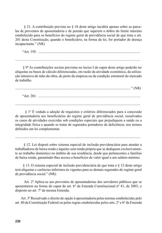 230
        § 21. A contribuição prevista no § 18 deste artigo incidirá apenas sobre as parce-
las de proventos de aposentadoria e de pensão que superem o dobro do limite máximo
estabelecido para os benefícios do regime geral de previdência social de que trata o art.
201 desta Constituição, quando o beneficiário, na forma da lei, for portador de doença
incapacitante.” (NR)
        “Art. 195. ...................................................................................................................
............................................................................................................................................
        § 9º As contribuições sociais previstas no inciso I do caput deste artigo poderão ter
alíquotas ou bases de cálculo diferenciadas, em razão da atividade econômica, da utiliza-
ção intensiva de mão-de-obra, do porte da empresa ou da condição estrutural do mercado
de trabalho.
................................................................................................................................. ” (NR)
        “Art. 201. ...................................................................................................................
............................................................................................................................................
        § 1º É vedada a adoção de requisitos e critérios diferenciados para a concessão
de aposentadoria aos beneficiários do regime geral de previdência social, ressalvados
os casos de atividades exercidas sob condições especiais que prejudiquem a saúde ou a
integridade física e quando se tratar de segurados portadores de deficiência, nos termos
definidos em lei complementar.
............................................................................................................................................
        § 12. Lei disporá sobre sistema especial de inclusão previdenciária para atender a
trabalhadores de baixa renda e àqueles sem renda própria que se dediquem exclusivamen-
te ao trabalho doméstico no âmbito de sua residência, desde que pertencentes a famílias
de baixa renda, garantindo-lhes acesso a benefícios de valor igual a um salário-mínimo.
        § 13. O sistema especial de inclusão previdenciária de que trata o § 12 deste artigo
terá alíquotas e carências inferiores às vigentes para os demais segurados do regime geral
de previdência social.” (NR)
        Art. 2º Aplica-se aos proventos de aposentadorias dos servidores públicos que se
aposentarem na forma do caput do art. 6º da Emenda Constitucional nº 41, de 2003, o
disposto no art. 7º da mesma Emenda.
       Art. 3º Ressalvado o direito de opção à aposentadoria pelas normas estabelecidas pelo
art. 40 da Constituição Federal ou pelas regras estabelecidas pelos arts. 2º e 6º da Emenda
 