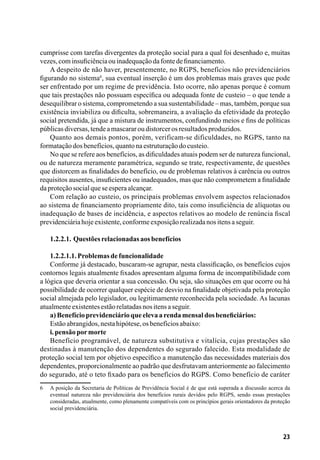 23
cumprisse com tarefas divergentes da proteção social para a qual foi desenhado e, muitas
vezes,cominsuficiênciaouinadequaçãodafontedefinanciamento.
A despeito de não haver, presentemente, no RGPS, benefícios não previdenciários
figurando no sistema6
, sua eventual inserção é um dos problemas mais graves que pode
ser enfrentado por um regime de previdência. Isto ocorre, não apenas porque é comum
que tais prestações não possuam específica ou adequada fonte de custeio – o que tende a
desequilibrar o sistema, comprometendo a sua sustentabilidade – mas, também, porque sua
existência inviabiliza ou dificulta, sobremaneira, a avaliação da efetividade da proteção
social pretendida, já que a mistura de instrumentos, confundindo meios e fins de políticas
públicasdiversas,tendeamascararoudistorcerosresultadosproduzidos.
Quanto aos demais pontos, porém, verificam-se dificuldades, no RGPS, tanto na
formataçãodosbenefícios,quantonaestruturaçãodocusteio.
No que se refere aos benefícios, as dificuldades atuais podem ser de natureza funcional,
ou de natureza meramente paramétrica, segundo se trate, respectivamente, de questões
que distorcem as finalidades do benefício, ou de problemas relativos à carência ou outros
requisitos ausentes, insuficientes ou inadequados, mas que não comprometem a finalidade
daproteçãosocialqueseesperaalcançar.
Com relação ao custeio, os principais problemas envolvem aspectos relacionados
ao sistema de financiamento propriamente dito, tais como insuficiência de alíquotas ou
inadequação de bases de incidência, e aspectos relativos ao modelo de renúncia fiscal
previdenciáriahojeexistente,conformeexposiçãorealizadanositensaseguir.
1.2.2.1. Questõesrelacionadasaosbenefícios
1.2.2.1.1.Problemasdefuncionalidade
Conforme já destacado, buscaram-se agrupar, nesta classificação, os benefícios cujos
contornos legais atualmente fixados apresentam alguma forma de incompatibilidade com
a lógica que deveria orientar a sua concessão. Ou seja, são situações em que ocorre ou há
possibilidade de ocorrer qualquer espécie de desvio na finalidade objetivada pela proteção
social almejada pelo legislador, ou legitimamente reconhecida pela sociedade. As lacunas
atualmenteexistentesestãorelatadasnositensaseguir.
a)Benefícioprevidenciárioqueelevaarendamensaldosbeneficiários:
Estãoabrangidos,nestahipótese,osbenefíciosabaixo:
i.pensãopormorte
Benefício programável, de natureza substitutiva e vitalícia, cujas prestações são
destinadas à manutenção dos dependentes do segurado falecido. Esta modalidade de
proteção social tem por objetivo específico a manutenção das necessidades materiais dos
dependentes, proporcionalmente ao padrão que desfrutavam anteriormente ao falecimento
do segurado, até o teto fixado para os benefícios do RGPS. Como benefício de caráter
6	 A posição da Secretaria de Políticas de Previdência Social é de que está superada a discussão acerca da
eventual natureza não previdenciária dos benefícios rurais devidos pelo RGPS, sendo essas prestações
consideradas, atualmente, como plenamente compatíveis com os princípios gerais orientadores da proteção
social previdenciária.
 