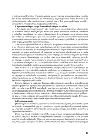 25
o sistema previdenciário brasileiro admite a concessão de aposentadorias e pensões
por morte, independentemente da continuidade de percepção de renda decorrente da
atividade remunerada, constituindo-se como única exceção a aposentadoria por invalidez,
concedidanopressupostodeincapacidadelaborativa.
i.Aposentadoriaportempodecontribuiçãoeporinvalidez
A legislação atual, efetivamente, não condiciona a aposentadoria ao afastamento
da atividade laboral, razão por que muitos dos que se aposentam voltam ou continuam
a trabalhar, estando entre os maiores beneficiados dessa situação os que se aposentam
por tempo de contribuição, que são, justamente, aqueles trabalhadores com maior
remuneração, comparativamente mais jovens e de maior empregabilidade, já que figuram
entreosqueapresentammaiorescolaridade.
Além disso, a possibilidade de acumulação de aposentadoria com renda do trabalho
é um obstáculo adicional a que trabalhadores mais jovens consigam uma oportunidade
no mercado de trabalho. Isso ocorre porque muitas das vagas disponíveis permanecem
ocupadas por quem, teoricamente, deveria estar na inatividade, viabilizando-se a segunda
renda desse contingente de trabalhadores, com o emprego que é tomado daqueles que renda
alguma possuem. Sobretudo por essa razão e como parte das medidas voltadas à geração
de emprego e renda, é que, na maioria dos países, mormente nos mais desenvolvidos,
a aposentadoria importa na cessação do vínculo de trabalho e, caso haja retorno do
trabalhadoràatividade,verifica-seumareduçãoproporcionalnovalordessebenefício.
Mas, no Brasil, a distorção representada pela possibilidade de acumulação de
aposentadoria com renda do trabalho foi ainda mais agravada com a recente decisão do
Supremo Tribunal Federal, nos autos da ADIn n° 1.721-3/DF, que admite a permanência
no emprego do trabalhador aposentado, interpretação que resultou na transmudação,
via jurisprudência, de um benefício que, doutrinariamente, deveria ser substitutivo, em
prestaçãocomplementardarenda.
Importa destacar o equívoco dessa posição, mormente quando se consideram as
diversas premissas e propósitos que claramente delimitam as fronteiras conceituais
diferenciadoras do RGPS, em relação aos sistemas privados de previdência. Essa
diversidade já se revela, imediatamente e de forma irremediável, nos interesses que movem
e fundamentam cada uma dessas instituições. São interesses indiscutivelmente públicos,
no que se refere ao regime geral, conforme se pode comprovar pela atuação do Estado,
atualmente,emdefesadodireitosocialàprevidênciabásicaparatodos.
ii.Pensãopormorte
Quanto à pensão por morte, destaque-se que ela tem como objetivo fundamental suprir
as situações de necessidade que se criam para as pessoas que dependem economicamente
de segurado que falece, apresentando, assim, como pressupostos de fato, a morte e a
dependênciaeconômica.
Como esse tipo de pensão foi concebido, em sua origem, para uma sociedade centrada
na família, em que a mulher casada permanecia em seu lar, ocupando-se dos afazeres
domésticos e do cuidado dos filhos, era natural o pressuposto da inexistência de renda de
sua parte, razão pela qual, no Brasil, tradicionalmente, nunca se impuseram restrições
 