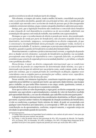 26
quantoàexistênciaounãoderendaporpartedocônjuge.
Não obstante, os tempos são outros, tendo a mulher, há muito, consolidado sua posição
como co-provedora da família, quando não seu principal arrimo, não se justificando que
a sociedade seja onerada com o acréscimo da renda de pessoas que já têm asseguradas
condiçõesexistenciaismínimas,jáquecontamcomganhosfamiliaressuficientesparatanto.
Intriga, pois, que a legislação brasileira não condicione a concessão desse benefício
a uma situação de real dependência econômica ou de necessidade, admitindo sua
acumulaçãonãoapenascomrendadotrabalho,mastambémcomaaposentadoria.
Destaque-se que o reconhecimento do direito à pensão por morte, desconsiderando-
se a percepção de renda por parte do beneficiário, não encontra respaldo técnico ou
doutrinário, inexistindo, tampouco, correspondência no direito comparado, já que
é consensual a incompatibilidade desta prestação com qualquer renda, inclusive a
proveniente do trabalho. É, inclusive, comum que se preveja uma redução proporcional no
benefício,quandoosganhosdobeneficiárioexcedamdeterminadolimite.
Doutrinariamente e conforme a prática internacional corrente, a regulação da pensão
deve se fundar em três elementos: a posição do beneficiário na família e na sociedade,
pressupondo uma relação de dependência com o segurado falecido; os problemas
econômicos que a morte do segurado provoca na unidade familiar; e, por último, a relação
comoproblemadavelhice.
Dessa forma, é usual, no direito comparado internacional, que se condicione
a concessão da pensão ao cumprimento de determinada idade mínima, ou a que o
interessado seja incapaz de subsistir por sua própria conta, sendo comum, ainda, em boa
parte dos sistemas, que se exijam períodos de contribuição ou filiação, algumas vezes
coincidentes com os exigidos para as prestações por velhice, outras vezes, específicos,
podendotaisperíodososcilardeumadezanos.7
Nesse sentido, em inúmeras legislações, constituem requisitos para que o cônjuge
supérstite possa habilitar-se à pensão por morte: que apresente idade mínima; seja incapaz
para o trabalho; ou que tenha filhos menores a seu cargo; sendo, igualmente, comum, a
extinçãodobenefício,emcasodenovocasamentocontraído.
Já no que se refere ao valor da prestação, a regra geral, no direito comparado, é que seu
montante seja equivalente a aproximadamente a metade do valor do benefício recebido
peloaposentadofalecido,e,nocasodeorfandade,quecadafilhorecebaumaquartaparte.8
Adespeito da prática internacional e das considerações doutrinárias, no Brasil, a pensão
por morte: a) possui caráter vitalício; b) independe da situação econômica do beneficiário;
c) não se condiciona a qualquer limite mínimo de idade; d) pode ser acumulada com
qualquer outro benefício previdenciário; e) corresponde a 100% do valor do salário de
contribuição ou da aposentadoria, conforme, respectivamente, o segurado esteja em
atividadeouaposentadoquandodesuamorte.
7	 O Código Ibero-Americano de Seguridade Social estabelece uma carência de pelo menos 5 anos para que
o segurado falecido possa instituir uma pensão.
8	 Na França, o valor da pensão situa-se num percentual de 40 a 50% da pensão do falecido. Na Espanha,
45%; na Áustria, 20%; na Alemanha, 30 a 40%; na Bélgica, 30 a 50%. O Código Ibero-Americano de Se-
guridade Social prevê uma quantia conjunta das pensões por morte que oscila entre 40% e 60%.
 