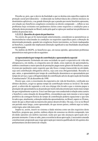 27
Percebe-se, pois, que o desvio da finalidade a que se destina esta específica espécie de
proteção social previdenciária – evidenciado na inobservância dos critérios técnicos ou
doutrinários aplicáveis, e na grande distorção que a pensão por morte brasileira apresenta,
em relação aos benefícios congêneres existentes no direito comparado –, reflete-se nos
problemas hoje existentes nos parâmetros eleitos como requisitos e condições para a
obtenção desta prestação no Brasil, razão pela qual se optou por analisar tais problemas no
âmbitodopresenteitem.
1.2.2.2.2. Questõesdeajustedeparâmetros
Na esteira do que já foi mencionado anteriormente, consideram-se paramétricas as
inconsistências relacionadas às condições ou requisitos específicos para a obtenção de
determinada prestação, quando tais exigências forem inexistentes, ou forem inadequadas
ao benefício, e quando não implicarem distorção significativa nas finalidades da proteção
socialalmejada.
No âmbito do RGPS, os benefícios que, em nossa opinião, apresentam problemas
paramétricosmaisgravessãoosseguintes:
a)Aposentadoriaportempodecontribuiçãoeaposentadoriaespecial
Originariamente formatada em uma sociedade na qual a expectativa de vida não
ultrapassava, em média, os cinquenta anos de idade, estas espécies de aposentadoria,
embora constituam a maior parcela de prestações pagas neste gênero de benefícios, nunca
tiveram por parâmetro outro requisito que não fosse o tempo transcorrido na atividade,
seja sem contribuição obrigatória efetiva, seja com essa obrigatoriedade. Ressalte-se
que, antes, a aposentadoria por tempo de contribuição denominava-se aposentadoria por
tempo de serviço; e que a obrigatoriedade de contribuição adveio da aprovação da Emenda
Constitucionaln°20,dedezembrode1998.
Ocorre que, com o crescimento da expectativa de vida do brasileiro, verificada nos
últimos decênios, exigir-se apenas tempo de contribuição tornou-se inviável. De modo
geral, a sobrevida do segurado e a de seu cônjuge têm levado a que o sistema pague a
prestação (de aposentadoria ou de pensão por morte dela decorrente) por muito mais tempo
do que originalmente se previa. Esse é um fator que vem conduzindo a relação entre custeio
e benefício a uma situação de desequilíbrio, circunstância que nem mesmo a nova regra
proibitiva da contagem fictícia do tempo de contribuição poderia equacionar e que tem
levado a que, atualmente, a duração média das aposentadorias, no Brasil, supere os 20 anos,
maior do que a observada na maioria dos países desenvolvidos. Ou seja, vive-se no Brasil
um período mais longo, como aposentado, do que nesses países, embora aqui se tenha,
comoregra,umavidamaiscurta.
Impõe-se, assim, inserir no sistema a idade mínima como um dos requisitos deste
benefício, proposta que, porém, embora objeto de consenso no direito comparado, tem
dividido opiniões em âmbito nacional, razão por que não alcançou aprovação até o
presente momento. Como se sabe, para a ocorrência dessa aprovação, é necessário emenda
constitucional, proposição que exige aprovação por maioria qualificada de três quintos dos
parlamentaresemdoisturnosdevotação.
 