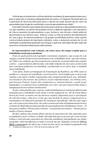 28
Afim de que se minimizem os efeitos deletérios resultantes de aposentadorias precoces,
para as quais não se estruturou adequada fonte de custeio, o Congresso Nacional aprovou
a aplicação do fator previdenciário para o cálculo da renda mensal inicial, tanto da
aposentadoriaportempodecontribuição,comodaaposentadoriaporidade.9
Esse índice introduz uma relação que torna menos atrativas as aposentadorias precoces,
vez que considera, no cálculo da prestação inicial, a idade do segurado e sua expectativa
de vida no momento da aposentadoria, o que, inclusive, tem elevado a idade média de
aposentadoria nos últimos anos. Todavia, como se trata de matéria disciplinada por
lei, suas regras, de natureza polêmica e de grande sensibilidade política, estão sujeitas
à precariedade própria da legislação ordinária, como o demonstra projeto de lei em
tramitação no parlamento propondo sua extinção, o qual tem sido objeto de aprovação nas
sucessivascomissõestemáticasporondetramitou.
b) Aposentadoria com redução, em cinco anos, do tempo exigido para o
trabalhadorruraleparaoprofessor
Fruto de opção política do legislador constituinte originário, cujo escopo foi o de
resgatar a enorme dívida social existente para com o trabalhador rural – que não contava,
até 1988, com condições que lhe propiciassem a proteção social previdenciária regular
e plena –, a aposentadoria diferenciada, com idade reduzida em cinco anos, já não conta
mais com plena justificativa na atualidade, considerando-se ser outra, hoje, a realidade
dessetrabalhador.
Com efeito, desde a promulgação da Constituição da República, em 1988, muito se
modificou a situação do trabalhador rural brasileiro. Esta modificação se deveu não
somente a sua maior e melhor organização como categoria profissional, mas, sobretudo,
aos benefícios decorrentes das políticas sociais implementadas, nos últimos anos,
pelo Governo Federal. A partir daí, transformou-se, substancialmente, o perfil social,
demográfico e econômico desse trabalhador, nos vinte e um anos transcorridos desde a
inauguraçãodanova ordemconstitucional.
Assim, a situação fática que, outrora, conferiu fundamento ao tratamento diferenciado
instituído para o trabalhador rural, desde a versão original do art. 201 da Carta Maior,
deixou de existir, ao menos em sua inteireza original. Importante fazer a reavaliação
do referido artigo, a fim de se evitar que uma medida de gênese compensatória se
transmudasse em dispositivo portador de tratamento injustificado. Não há como negar
que, sob o aspecto previdenciário, são cada vez menos providos de fundamentação técnica
os limites de idade diferenciados para fins de aposentadoria dos trabalhadores rurais – 55
anos para a mulher e 60 anos para o homem – em oposição aos urbanos – 60 anos para a
mulhere65paraohomem.
De fato, embora não existam tábuas oficiais de expectativa de vida separadas para
as populações rural e urbana, os dados vêm indicando que as pessoas que vivem na área
urbana e rural têm uma expectativa de sobrevida semelhante, principalmente nas idades
avançadas, onde esta diferença se reduz a cerca de um ano. Segundo o Censo de 2000 do
IBGE, a participação de idosos que viviam na área rural, em relação à população total
9	 A matéria foi objeto da Lei n° 9.876, de 26 de novembro de 1999.
 