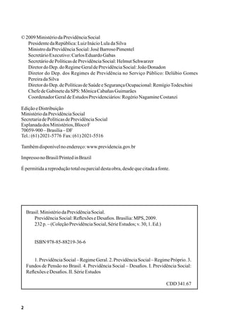 2
©2009MinistériodaPrevidênciaSocial
PresidentedaRepública:LuizInácioLuladaSilva
MinistrodaPrevidênciaSocial:JoséBarrosoPimentel
SecretárioExecutivo:CarlosEduardoGabas
SecretáriodePolíticasdePrevidênciaSocial:HelmutSchwarzer
DiretordoDep.doRegimeGeraldePrevidênciaSocial:JoãoDonadon
Diretor do Dep. dos Regimes de Previdência no Serviço Público: Delúbio Gomes
PereiradaSilva
DiretordoDep.dePolíticasdeSaúdeeSegurançaOcupacional:RemígioTodeschini
ChefedeGabinetedaSPS:MônicaCabañasGuimarães
CoordenadorGeraldeEstudosPrevidenciários:RogérioNagamineCostanzi
EdiçãoeDistribuição
MinistériodaPrevidênciaSocial
SecretariadePolíticasdePrevidênciaSocial
EsplanadadosMinistérios,BlocoF
70059-900–Brasília–DF
Tel.:(61)2021-5776 Fax:(61)2021-5516
Tambémdisponívelnoendereço:www.previdencia.gov.br
ImpressonoBrasil/PrintedinBrazil
Épermitidaareproduçãototalouparcialdestaobra,desdequecitadaafonte.
Brasil.MinistériodaPrevidênciaSocial.
	 PrevidênciaSocial:ReflexõeseDesafios.Brasília:MPS,2009.
	 232p.–(ColeçãoPrevidênciaSocial,SérieEstudos;v.30,1.Ed.)
	 ISBN978-85-88219-36-6
	 1. Previdência Social– RegimeGeral. 2. PrevidênciaSocial– RegimePróprio. 3.
Fundos de Pensão no Brasil. 4. Previdência Social – Desafios. I. Previdência Social:
ReflexõeseDesafios.II.SérieEstudos
CDD341.67
 