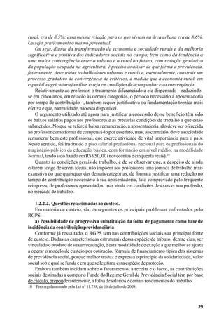 29
rural, era de 8,5%; essa mesma relação para os que viviam na área urbana era de 8,6%.
Ouseja,praticamenteomesmopercentual.
Ou seja, diante da transformação da economia e sociedade rurais e da melhoria
significativa e positiva dos indicadores sociais no campo, bem como da tendência a
uma maior convergência entre o urbano e o rural no futuro, com redução gradativa
da população ocupada na agricultura, é preciso analisar de que forma a previdência,
futuramente, deve tratar trabalhadores urbanos e rurais e, eventualmente, construir um
processo gradativo de convergência de critérios, à medida que a economia rural, em
especialaagriculturafamiliar,estejaemcondiçõesdeacompanharestaconvergência.
Relativamente ao professor, o tratamento diferenciado a ele dispensado – reduzindo-
se em cinco anos, em relação às demais categorias, o período necessário à aposentadoria
por tempo de contribuição –, também requer justificativa ou fundamentação técnica mais
efetivaeque,narealidade,nãoestádisponível.
O argumento utilizado até agora para justificar a concessão desse benefício têm sido
os baixos salários pagos aos professores e as precárias condições de trabalho a que estão
submetidos. No que se refere à baixa remuneração, a aposentadoria não deve ser oferecida
ao professor como forma de compensá-lo por esse fato, mas, ao contrário, deve a sociedade
remunerar bem este profissional, que exerce atividade de vital importância para o país.
Nesse sentido, foi instituído o piso salarial profissional nacional para os profissionais do
magistério público da educação básica, com formação em nível médio, na modalidade
Normal,tendosidofixadoemR$950,00(novecentosecinquentareais).10
Quanto às condições gerais de trabalho, é de se observar que, a despeito de ainda
estarem longe de serem ideais, não impõem aos professores uma jornada de trabalho mais
exaustiva do que quaisquer das demais categorias, de forma a justificar uma redução no
tempo de contribuição necessário à sua aposentadoria, fato comprovado pelo frequente
reingresso de professores aposentados, mas ainda em condições de exercer sua profissão,
nomercadodetrabalho.
1.2.2.2. Questõesrelacionadasaocusteio.
Em matéria de custeio, são os seguintes os principais problemas enfrentados pelo
RGPS:
a) Possibilidade de progressiva substituição da folha de pagamento como base de
incidênciadacontribuiçãoprevidenciária
Conforme já ressaltado, o RGPS tem nas contribuições sociais sua principal fonte
de custeio. Dadas as características estruturais dessa espécie de tributo, dentre elas, ser
vinculado o produto de sua arrecadação, é esta modalidade de exação a que melhor se ajusta
a operar o modelo de custeio por cotização, fórmula de financiamento típica dos sistemas
de previdência social, porque melhor traduz e expressa o princípio da solidariedade, valor
socialsoboqualsefundaeemqueselegitimaessaespéciedeproteção.
Embora também incidam sobre o faturamento, a receita e o lucro, as contribuições
sociais destinadas a compor o Fundo do Regime Geral de Previdência Social têm por base
decálculo,preponderantemente,afolhadesaláriosedemaisrendimentosdotrabalho.
10	 Piso regulamentado pela Lei n° 11.738, de 16 de julho de 2008.
 