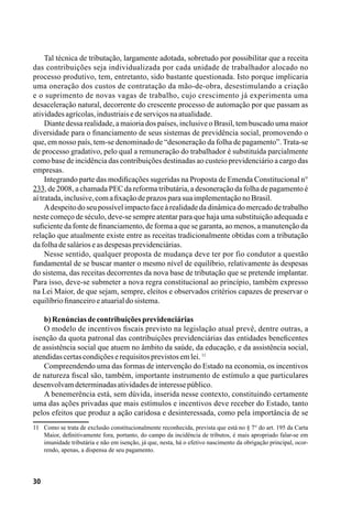 30
Tal técnica de tributação, largamente adotada, sobretudo por possibilitar que a receita
das contribuições seja individualizada por cada unidade de trabalhador alocado no
processo produtivo, tem, entretanto, sido bastante questionada. Isto porque implicaria
uma oneração dos custos de contratação da mão-de-obra, desestimulando a criação
e o suprimento de novas vagas de trabalho, cujo crescimento já experimenta uma
desaceleração natural, decorrente do crescente processo de automação por que passam as
atividadesagrícolas,industriaisedeserviçosnaatualidade.
Diante dessa realidade, a maioria dos países, inclusive o Brasil, tem buscado uma maior
diversidade para o financiamento de seus sistemas de previdência social, promovendo o
que, em nosso país, tem-se denominado de “desoneração da folha de pagamento”. Trata-se
de processo gradativo, pelo qual a remuneração do trabalhador é substituída parcialmente
como base de incidência das contribuições destinadas ao custeio previdenciário a cargo das
empresas.
Integrando parte das modificações sugeridas na Proposta de Emenda Constitucional n°
233, de 2008, a chamada PEC da reforma tributária, a desoneração da folha de pagamento é
aítratada,inclusive,comafixaçãodeprazosparasuaimplementaçãonoBrasil.
Adespeito do seu possível impacto face à realidade da dinâmica do mercado de trabalho
neste começo de século, deve-se sempre atentar para que haja uma substituição adequada e
suficiente da fonte de financiamento, de forma a que se garanta, ao menos, a manutenção da
relação que atualmente existe entre as receitas tradicionalmente obtidas com a tributação
dafolhadesalárioseasdespesasprevidenciárias.
Nesse sentido, qualquer proposta de mudança deve ter por fio condutor a questão
fundamental de se buscar manter o mesmo nível de equilíbrio, relativamente às despesas
do sistema, das receitas decorrentes da nova base de tributação que se pretende implantar.
Para isso, deve-se submeter a nova regra constitucional ao princípio, também expresso
na Lei Maior, de que sejam, sempre, eleitos e observados critérios capazes de preservar o
equilíbriofinanceiroeatuarialdosistema.
b)Renúnciasdecontribuiçõesprevidenciárias
O modelo de incentivos fiscais previsto na legislação atual prevê, dentre outras, a
isenção da quota patronal das contribuições previdenciárias das entidades beneficentes
de assistência social que atuem no âmbito da saúde, da educação, e da assistência social,
atendidascertascondiçõeserequisitosprevistosemlei.11
Compreendendo uma das formas de intervenção do Estado na economia, os incentivos
de natureza fiscal são, também, importante instrumento de estímulo a que particulares
desenvolvamdeterminadasatividadesdeinteressepúblico.
A benemerência está, sem dúvida, inserida nesse contexto, constituindo certamente
uma das ações privadas que mais estímulos e incentivos deve receber do Estado, tanto
pelos efeitos que produz a ação caridosa e desinteressada, como pela importância de se
11	 Como se trata de exclusão constitucionalmente reconhecida, prevista que está no § 7° do art. 195 da Carta
Maior, definitivamente fora, portanto, do campo da incidência de tributos, é mais apropriado falar-se em
imunidade tributária e não em isenção, já que, nesta, há o efetivo nascimento da obrigação principal, ocor-
rendo, apenas, a dispensa de seu pagamento.
 