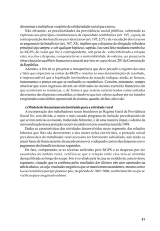 31
disseminaremultiplicaroespíritodesolidariedadesocialqueamove.
Não obstante, as peculiaridades da previdência social pública, sobretudo as
expressas nos princípios constitucionais da capacidade contributiva (art. 195, caput), da
contraprestação dos benefícios previdenciários (art. 195, § 5º) e da vinculação dos recursos
ao pagamento de benefícios (art. 167, XI), impõem que a dispensa da obrigação tributária
principal seja sempre, e sob qualquer hipótese, suprida. Isto será feito mediante reembolso
ao RGPS, do valor que lhe é correspondente, sob pena de, vulnerabilizada a relação
entre receitas e despesas, comprometer-se a sustentabilidade do sistema, em prejuízo da
observância do equilíbrio financeiro e atuarial previsto no caput do art. 201 da Constituição
daRepública.
Ademais, a fim de se preservar a transparência que deve presidir o registro dos atos
e fatos que impactam as contas do RGPS e orientar as suas demonstrações de resultado,
é imprescindível que a legislação instituidora da isenção indique, ainda, as formas,
instrumentos e prazos em que se realizarão os reembolsos. Convém, entretanto, sempre
observar que esses ingressos devem ser efetivados no mesmo exercício financeiro em
que ocorreram as renúncias, e de forma a que restem caracterizados como entradas
decorrentes das dispensas concedidas, evitando-se que tais valores acabem por ser tratados
eregistradoscomodéficitoperacionaldosistema,quando,defato,nãoosão.
c)Modelodefinanciamentoinstituídoparaaatividaderural
A incorporação dos trabalhadores rurais brasileiros ao Regime Geral de Previdência
Social foi, sem dúvida, o maior e mais ousado programa de inclusão previdenciária de
que se tem notícias no mundo, traduzindo fielmente, e de uma maneira ímpar, o ideário da
universalizaçãodessaproteçãosocialveiculadonotextoconstitucionalde1988.
Dadas as características das atividades desenvolvidas nesse segmento, das relações
laborais que lhes são decorrentes e dos atores nelas envolvidos, a proteção social
previdenciária do trabalhador rural necessita ser fortemente subsidiada, não tendo as
atuais bases de financiamento alcançado promover o adequado custeio das despesas com o
pagamentodosbenefíciosdessessegurados.
De fato, comparando-se as receitas auferidas pelo RGPS e as despesas por ele
assumidas no âmbito rural, verifica-se que a relação entre elas tem-se mantido
desequilibrada ao longo do tempo. Isto é revelado pela lacuna no modelo de custeio desse
segmento, situação que se confirma pelos resultados dos últimos três anos apontados na
tabela abaixo, ou seja, resultados negativos que se mantiveram ascendentes, mesmo com o
boom econômico por que passou o país, no período de 2007/2008, contrariamente ao que se
verificouparaosegmentourbano.
 
