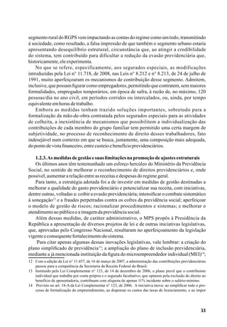 33
segmento rural do RGPS vem impactando as contas do regime como um todo, transmitindo
à sociedade, como resultado, a falsa impressão de que também o segmento urbano estaria
apresentando desequilíbrio estrutural, circunstância que, ao atingir a credibilidade
do sistema, tem contribuído para dificultar a redução da evasão previdenciária que,
historicamente,eleexperimenta.
No que se refere, especificamente, aos segurados especiais, as modificações
introduzidas pela Lei n° 11.718, de 2008, nas Leis n° 8.212 e n° 8.213, de 24 de julho de
1991, muito aperfeiçoaram os mecanismos de contribuição desse segmento. Admitem,
inclusive, que possam figurar como empregadores, permitindo que contratem, sem maiores
formalidades, empregados temporários, em época de safra, à razão de, no máximo, 120
pessoas/dia no ano civil, em períodos corridos ou intercalados, ou, ainda, por tempo
equivalenteemhorasdetrabalho.
Embora as medidas tenham trazido soluções importantes, sobretudo para a
formalização da mão-de-obra contratada pelos segurados especiais para as atividades
de colheita, a inexistência de mecanismos que possibilitem a individualização das
contribuições de cada membro do grupo familiar tem permitido uma certa margem de
subjetividade, no processo de reconhecimento de direito desses trabalhadores, fato
indesejável num contexto em que se busca, justamente, uma composição mais adequada,
dopontodevistafinanceiro,entrecusteioebenefícioprevidenciários.
1.2.3.Asmedidasdegestãoesuaslimitaçõesnapromoçãodeajustesestruturais
Os últimos anos têm testemunhado um esforço hercúleo do Ministério da Previdência
Social, no sentido de melhorar o reconhecimento de direitos previdenciários e, onde
possível,aumentararelaçãoentreasreceitasedespesasdoregimegeral.
Para tanto, a estratégia adotada foi a de investir em medidas de gestão destinadas a
melhorar a qualidade do gasto previdenciário e potencializar sua receita, com iniciativas,
dentre outras, voltadas a: coibir a evasão previdenciária; intensificar o combate sistemático
à sonegação12
e a fraudes perpetradas contra os cofres da previdência social; aperfeiçoar
o modelo de gestão de riscos; racionalizar procedimentos e sistemas; e melhorar o
atendimentoaopúblicoeaimagemdaprevidênciasocial.
Além dessas medidas, de caráter administrativo, o MPS propôs à Presidência da
República a apresentação de diversos projetos de lei e de outras iniciativas legislativas,
que, aprovadas pelo Congresso Nacional, resultaram no aperfeiçoamento da legislação
vigenteeconsequentefortalecimentodosistema.
Para citar apenas algumas dessas inovações legislativas, vale lembrar: a criação do
plano simplificado de previdência13
; a ampliação do plano de inclusão previdenciária,
mediante a já mencionada instituição da figura do microempreendedor individual (MEI)14
;
12	 Com a edição da Lei n° 11.457, de 16 de março de 2007, a administração das contribuições previdenciárias
passou para a competência da Secretaria da Receita Federal do Brasil.
13	 Instituído pela Lei Complementar n° 123, de 14 de dezembro de 2006, o plano prevê que o contribuinte
individual que trabalhe por conta própria e o segurado facultativo, que optarem pela exclusão do direito ao
benefício de aposentadoria, contribuam com alíquota de apenas 11% incidente sobre o salário-mínimo.
14	 Previsto no art. 18-A da Lei Complementar n° 123, de 2006.  A iniciativa inova: ao simplificar todo o pro-
cesso de formalização do empreendimento, ao dispensar os custos das taxas de licenciamento, e ao impor
 