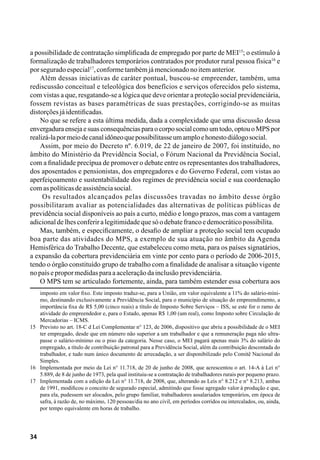 34
a possibilidade de contratação simplificada de empregado por parte de MEI15
; o estímulo à
formalização de trabalhadores temporários contratados por produtor rural pessoa física16
e
porseguradoespecial17
,conformetambémjámencionadonoitemanterior.
Além dessas iniciativas de caráter pontual, buscou-se empreender, também, uma
rediscussão conceitual e teleológica dos benefícios e serviços oferecidos pelo sistema,
com vistas a que, resgatando-se a lógica que deve orientar a proteção social previdenciária,
fossem revistas as bases paramétricas de suas prestações, corrigindo-se as muitas
distorçõesjáidentificadas.
No que se refere a esta última medida, dada a complexidade que uma discussão dessa
envergaduraensejaesuasconsequênciasparaocorposocialcomoumtodo,optouoMPSpor
realizá-lapormeiodecanalidôneoquepossibilitasseumamploehonestodiálogosocial.
Assim, por meio do Decreto nº. 6.019, de 22 de janeiro de 2007, foi instituído, no
âmbito do Ministério da Previdência Social, o Fórum Nacional da Previdência Social,
com a finalidade precípua de promover o debate entre os representantes dos trabalhadores,
dos aposentados e pensionistas, dos empregadores e do Governo Federal, com vistas ao
aperfeiçoamento e sustentabilidade dos regimes de previdência social e sua coordenação
comaspolíticasdeassistênciasocial.
Os resultados alcançados pelas discussões travadas no âmbito desse órgão
possibilitaram avaliar as potencialidades das alternativas de políticas públicas de
previdência social disponíveis ao país a curto, médio e longo prazos, mas com a vantagem
adicionaldelhesconferiralegitimidadequesóodebatefrancoedemocráticopossibilita.
Mas, também, e especificamente, o desafio de ampliar a proteção social tem ocupado
boa parte das atividades do MPS, a exemplo de sua atuação no âmbito da Agenda
Hemisférica do Trabalho Decente, que estabeleceu como meta, para os países signatários,
a expansão da cobertura previdenciária em vinte por cento para o período de 2006-2015,
tendo o órgão constituído grupo de trabalho com a finalidade de analisar a situação vigente
nopaísepropormedidasparaaaceleraçãodainclusãoprevidenciária.
O MPS tem se articulado fortemente, ainda, para também estender essa cobertura aos
imposto em valor fixo. Este imposto traduz-se, para a União, em valor equivalente a 11% do salário-míni-
mo, destinando exclusivamente a Previdência Social, para o município de situação do empreendimento, a
importância fixa de R$ 5,00 (cinco reais) a título de Imposto Sobre Serviços – ISS, se este for o ramo de
atividade do empreendedor e, para o Estado, apenas R$ 1,00 (um real), como Imposto sobre Circulação de
Mercadorias – ICMS.
15	 Previsto no art. 18-C d Lei Complementar n° 123, de 2006, dispositivo que abriu a possibilidade de o MEI
ter empregado, desde que em número não superior a um trabalhador e que a remuneração paga não ultra-
passe o salário-mínimo ou o piso da categoria. Nesse caso, o MEI pagará apenas mais 3% do salário do
empregado, a título de contribuição patronal para a Previdência Social, além da contribuição descontada do
trabalhador, e tudo num único documento de arrecadação, a ser disponibilizado pelo Comitê Nacional do
Simples.
16	 Implementada por meio da Lei n° 11.718, de 20 de junho de 2008, que acrescentou o art. 14-A à Lei n°
5.889, de 8 de junho de 1973, pela qual instituiu-se a contratação de trabalhadores rurais por pequeno prazo.
17	 Implementada com a edição da Lei n° 11.718, de 2008, que, alterando as Leis n° 8.212 e n° 8.213, ambas
de 1991, modificou o conceito de segurado especial, admitindo que fosse agregado valor à produção e que,
para ela, pudessem ser alocados, pelo grupo familiar, trabalhadores assalariados temporários, em época de
safra, à razão de, no máximo, 120 pessoas/dia no ano civil, em períodos corridos ou intercalados, ou, ainda,
por tempo equivalente em horas de trabalho.
 