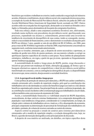 35
brasileiros que residem e trabalham no exterior, tendo conduzido a negociação de inúmeros
acordos, bilaterais e multilaterais, de previdência social e de cooperação técnica nessa área,
a exemplo doAcordo do Mercosul de Previdência Social, subscrito em junho de 2005 e do
Acordo Multilateral Ibero-Americano de Seguridade Social, assinado em 2007. Outros
acordos estão em avançada fase de negociação, destacando-se as tratativas firmadas com o
JapãoeaAlemanha,paísesdestinatáriosdeboapartedosemigrantesbrasileiros.
Todo esse esforço, aliado a uma conjuntura econômica favorável, tem, efetivamente,
resultado numa melhoria sem precedentes da previdência social, aperfeiçoando seus
processos, expandindo seu alcance e, colateralmente, promovendo uma reversão na
tendência de crescimento do desequilíbrio de suas contas, tendo-se conseguido, mesmo,
reduzir a necessidade de financiamento, como o demonstram os resultados alcançados pelo
RGPS nos últimos 3 anos, quando se saiu de um déficit de R$ 42 bilhões, em 2006, para
pouco mais de R$ 36 bilhões registrados no final de 2008, majoritariamente concentrado no
segmentorural,conformemencionadoanteriormente.
Há que se ressaltar, entretanto, que, a despeito de serem necessárias e oportunas, as
medidas de gestão tem efeito de ajustes pontuais, em sua maioria voltados a corrigir ou
aperfeiçoar aspectos específicos do sistema a curto prazo. Nesse âmbito do planejamento
estratégico, trabalha-se, em regra, a partir do que já existe, operando-se frequentemente
apenasmudançasnosistema.
A sustentabilidade de médio e longo prazo do RGPS, porém, exige discussões e
iniciativas que promovam mudanças de fundo, alterações do sistema, de forma a que se
busquem alternativas capazes de compatibilizar o ideal de previdência social pública
transformado em consenso, com as contingências demográficas do país e a disponibilidade
derecursosque,nessecontexto,desejaassumirasociedadebrasileira.
1.2.4.Asperspectivasdemédioelongoprazo
Como política de proteção de natureza previdenciária, o RGPS tem caráter contributivo,
estando estruturado sob o modelo de repartição simples, pelo qual as contribuições dos
trabalhadores ativos são destinadas ao custeio dos benefícios pagos aos inativos e dos demais
benefíciossuportadospelosistema.Suaprincipalfontedecusteio,conformejáapontado,são
ascontribuiçõessociaisincidentessobrearemuneraçãopagaaostrabalhadoresematividade,
emboratambémcontecomrecursosdoorçamentodaUnião.
Assim, a sustentabilidade financeira e a viabilidade atuarial do RGPS dependem,
essencialmente, de duas variáveis externas fundamentais: (a) a composição demográfica da
população e suas tendências a longo prazo, considerando-se o comportamento, no tempo, da
relação entre o número de trabalhadores ativos e inativos; e (b) o desempenho da economia,
principal componente na determinação do percentual de formalização dos trabalhadores em
atividadee,portanto,dovolumederecursoscarreadosaocusteiodosistema.
Aspecto central na projeção e estudo de cenários para sistemas previdenciários
estruturados sob o modelo de repartição simples, a evolução demográfica tem, hoje, no
Brasil,aquestãodatransiçãodemográficacomoprincipalpontodediscussão.
A despeito de essa matéria ser analisada, em detalhes, em tópico específico desta
 