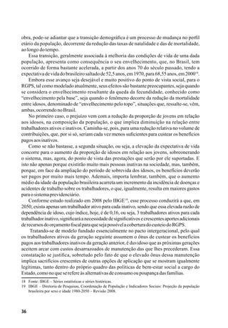 36
obra, pode-se adiantar que a transição demográfica é um processo de mudança no perfil
etário da população, decorrente da redução das taxas de natalidade e das de mortalidade,
ao longo do tempo.
Essa transição, geralmente associada à melhoria das condições de vida de uma dada
população, apresenta como consequência o seu envelhecimento, que, no Brasil, tem
ocorrido de forma bastante acelerada, a partir dos anos 70 do século passado, tendo a
expectativadevidadobrasileirosaltadode52,5anos,em1970,para68,55anos,em200018
.
Embora esse avanço seja desejável e muito positivo do ponto de vista social, para o
RGPS, tal como modelado atualmente, seus efeitos são bastante preocupantes, seja quando
se considera o envelhecimento resultante da queda da fecundidade, conhecido como
“envelhecimento pela base”, seja quando o fenômeno decorre da redução da mortalidade
entre idosos, denominado de “envelhecimento pelo topo”, situações que, ressalte-se, vêm,
ambas,ocorrendonoBrasil.
No primeiro caso, o prejuízo vem com a redução da proporção de jovens em relação
aos idosos, na composição da população, o que implica diminuição na relação entre
trabalhadores ativos e inativos. Caminha-se, pois, para uma redução relativa no volume de
contribuições, que, por si só, seriam cada vez menos suficientes para custear os benefícios
pagosaosinativos.
Como se não bastasse, a segunda situação, ou seja, a elevação da expectativa de vida
concorre para o aumento da proporção de idosos em relação aos jovens, sobreonerando
o sistema, mas, agora, do ponto de vista das prestações que serão por ele suportadas. E
isto não apenas porque existirão muito mais pessoas inativas na sociedade, mas, também,
porque, em face da ampliação do período de sobrevida dos idosos, os benefícios deverão
ser pagos por muito mais tempo. Ademais, importa lembrar, também, que o aumento
médio da idade da população brasileira acarreta um incremento da incidência de doenças e
acidentes de trabalho sobre os trabalhadores, o que, igualmente, resulta em maiores gastos
paraosistemaprevidenciário.
Conforme estudo realizado em 2008 pelo IBGE19
, esse processo conduzirá a que, em
2050, exista apenas um trabalhador ativo para cada inativo, sendo que essa elevada razão de
dependência de idoso, cujo índice, hoje, é de 0,16, ou seja, 3 trabalhadores ativos para cada
trabalhadorinativo,significaráanecessidadedesignificativosecrescentesaportesadicionais
derecursosdoorçamentofiscalparaquesejapossívelacoberturadocusteiodoRGPS.
Tratando-se de modelo fundado essencialmente no pacto intergeracional, pelo qual
os trabalhadores ativos da geração seguinte assumem o ônus de custear os benefícios
pagos aos trabalhadores inativos da geração anterior, é duvidoso que as próximas gerações
aceitem arcar com custos desarrazoados de manutenção das que lhes precederam. Essa
constatação se justifica, sobretudo pelo fato de que o elevado ônus dessa manutenção
implica sacrifícios crescentes de outras opções de aplicação que se mostram igualmente
legítimas, tanto dentro do próprio quadro das políticas de bem-estar social a cargo do
Estado,comonoqueserefereàsalternativasdeconsumooupoupançadasfamílias.
18	 Fonte: IBGE – Séries estatísticas e séries históricas.
19	 IBGE – Diretoria de Pesquisas, Coordenação de População e Indicadores Sociais: Projeção da população
brasileira por sexo e idade 1980-2050 – Revisão 2008.
 