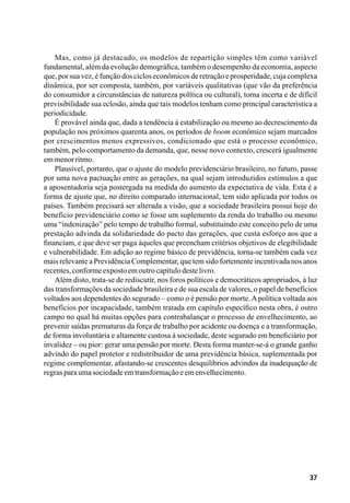 37
Mas, como já destacado, os modelos de repartição simples têm como variável
fundamental, além da evolução demográfica, também o desempenho da economia, aspecto
que, por sua vez, é função dos ciclos econômicos de retração e prosperidade, cuja complexa
dinâmica, por ser composta, também, por variáveis qualitativas (que vão da preferência
do consumidor a circunstâncias de natureza política ou cultural), torna incerta e de difícil
previsibilidade sua eclosão, ainda que tais modelos tenham como principal característica a
periodicidade.
É provável ainda que, dada a tendência à estabilização ou mesmo ao decrescimento da
população nos próximos quarenta anos, os períodos de boom econômico sejam marcados
por crescimentos menos expressivos, condicionado que está o processo econômico,
também, pelo comportamento da demanda, que, nesse novo contexto, crescerá igualmente
emmenorritmo.
Plausível, portanto, que o ajuste do modelo previdenciário brasileiro, no futuro, passe
por uma nova pactuação entre as gerações, na qual sejam introduzidos estímulos a que
a aposentadoria seja postergada na medida do aumento da expectativa de vida. Esta é a
forma de ajuste que, no direito comparado internacional, tem sido aplicada por todos os
países. Também precisará ser alterada a visão, que a sociedade brasileira possui hoje do
benefício previdenciário como se fosse um suplemento da renda do trabalho ou mesmo
uma “indenização” pelo tempo de trabalho formal, substituindo este conceito pelo de uma
prestação advinda da solidariedade do pacto das gerações, que custa esforço aos que a
financiam, e que deve ser paga àqueles que preencham critérios objetivos de elegibilidade
e vulnerabilidade. Em adição ao regime básico de previdência, torna-se também cada vez
mais relevante a Previdência Complementar, que tem sido fortemente incentivada nos anos
recentes,conformeexpostoemoutrocapítulodestelivro.
Além disto, trata-se de rediscutir, nos foros políticos e democráticos apropriados, à luz
das transformações da sociedade brasileira e de sua escala de valores, o papel de benefícios
voltados aos dependentes do segurado – como o é pensão por morte.Apolítica voltada aos
benefícios por incapacidade, também tratada em capítulo específico nesta obra, é outro
campo no qual há muitas opções para contrabalançar o processo de envelhecimento, ao
prevenir saídas prematuras da força de trabalho por acidente ou doença e a transformação,
de forma involuntária e altamente custosa à sociedade, deste segurado em beneficiário por
invalidez – ou pior: gerar uma pensão por morte. Desta forma manter-se-á o grande ganho
advindo do papel protetor e redistribuidor de uma previdência básica, suplementada por
regime complementar, afastando-se crescentes desquilíbrios advindos da inadequação de
regrasparaumasociedadeemtransformaçãoeemenvelhecimento.
 