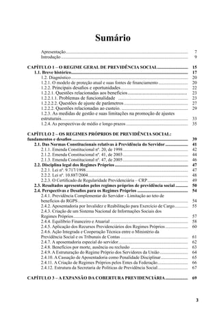 3
Sumário
Apresentação..............................................................................................................	 7
Introdução..................................................................................................................	 9
CAPÍTULO 1 – O Regime Geral de Previdência Social............................	 15
1.1. Breve histórico.........................................................................................................	 17
1.2. Diagnóstico.........................................................................................................	 20
1.2.1. O modelo de proteção atual e suas fontes de financiamento...........................	 20
1.2.2. Principais desafios e oportunidades.............................................................	 22
1.2.2.1. Questões relacionadas aos benefícios............................................. 	 23
1.2.2.1.1. Problemas de funcionalidade ...............................................................	 23
1.2.2.2.2. Questões de ajuste de parâmetros..........................................................	 27
1.2.2.2. Questões relacionadas ao custeio.........................................................	 29
1.2.3. As medidas de gestão e suas limitações na promoção de ajustes
estruturais.........................................................................................................	 33
1.2.4. As perspectivas de médio e longo prazos........................................................	 35
CAPÍTULO 2 – Os Regimes Próprios de Previdência Social:
fundamentos e desafios........................................................................................................	 39
2.1. Das Normas Constitucionais relativas à Previdência do Servidor.....................	 41
2.1.1. Emenda Constitucional nº. 20, de 1998...........................................................	 42
2.1.2. Emenda Constitucional nº. 41, de 2003...........................................................	 44
2.1.3. Emenda Constitucional nº. 47, de 2005...........................................................	 46
2.2. Disciplina legal dos Regimes Próprios..................................................................	 47
2.2.1. Lei nº. 9.717/1998............................................................................................	 47
2.2.2. Lei nº. 10.887/2004..........................................................................................	 48
2.2.3. O Certificado de Regularidade Previdenciária – CRP.....................................	 49
2.3. Resultados apresentados pelos regimes próprios de previdência social............	 50
2.4. Perspectivas e Desafios para os Regimes Próprios..............................................	 54
2.4.1. Previdência Complementar do Servidor - Limitação ao teto de
benefícios do RGPS...................................................................................................	 54
2.4.2. Aposentadoria por Invalidez e Reabilitação para Exercício de Cargo.............	 55
2.4.3. Criação de um Sistema Nacional de Informações Sociais dos
Regimes Próprios.......................................................................................................	 57
2.4.4. Equilíbrio Financeiro e Atuarial......................................................................	 58
2.4.5. Aplicação dos Recursos Previdenciários dos Regimes Próprios.....................	 60
2.4.6. Ação Integrada e Cooperação Técnica entre o Ministério da
Previdência Social e os Tribunais de Contas.............................................................	 61
2.4.7. A aposentadoria especial do servidor...............................................................	 62
2.4.8. Benefícios por morte, ausência ou reclusão....................................................	 63
2.4.9. A Estruturação do Regime Próprio dos Servidores da União..........................	 64
2.4.10. A Cassação de Aposentadoria como Penalidade Disciplinar.........................	 65
2.4.11. A Criação de Regimes Próprios pelos Entes da Federação............................	 66
2.4.12. Estrutura da Secretaria de Políticas de Previdência Social............................	 67
CAPÍTULO 3 – A Expansão da Cobertura Previdenciária.....................	 69
 