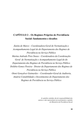 39
CAPÍTULO 2 – Os Regimes Próprios de Previdência
Social: fundamentos e desafios
Zanita de Marco – Coordenadora-Geral de Normatização e
Acompanhamento Legal do do Departamento dos Regimes de
Previdência no Serviço Público
Marina Andrade Pires Sousa – Coordenadora da Coordenação-
Geral de Normatização e Acompanhamento Legal do do
Departamento dos Regimes de Previdência no Serviço Público
Delúbio Gomes Pereira- Diretor do Departamento dos Regimes de
Previdência no Serviço Público
Otoni Gonçalves Guimarães – Coordenador-Geral de Auditoria,
Atuária Contabilidade e Investimentos do Departamento dos
Regimes de Previdência no Serviço Público
As opiniões emitidas são de responsabilidade dos
autores e não representam necessariamente a opinião
do Ministério da Previdência Social
 