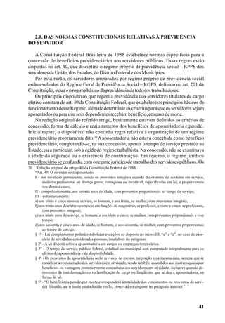 41
2.1. Das Normas Constitucionais relativas à Previdência
do Servidor
A Constituição Federal Brasileira de 1988 estabelece normas específicas para a
concessão de benefícios previdenciários aos servidores públicos. Essas regras estão
dispostas no art. 40, que disciplina o regime próprio de previdência social – RPPS dos
servidoresdaUnião,dosEstados,doDistritoFederaledosMunicípios.
Por essa razão, os servidores amparados por regime próprio de previdência social
estão excluídos do Regime Geral de Previdência Social – RGPS, definido no art. 201 da
Constituição,equeéoregimebásicodeprevidênciadetodosostrabalhadores.
Os principais dispositivos que regem a previdência dos servidores titulares de cargo
efetivo constam do art. 40 da Constituição Federal, que estabelece os princípios básicos de
funcionamento desse Regime, além de determinar os critérios para que os servidores sejam
aposentadosouparaqueseusdependentesrecebambenefício,emcasodemorte.
Na redação original do referido artigo, basicamente estavam definidos os critérios de
concessão, forma de cálculo e reajustamento dos benefícios de aposentadoria e pensão.
Inicialmente, o dispositivo não continha regra relativa à organização de um regime
previdenciário propriamente dito.20
Aaposentadoria não estava concebida como benefício
previdenciário, computando-se, na sua concessão, apenas o tempo de serviço prestado ao
Estado, ou a particular, sob a égide do regime trabalhista. Na concessão, não se examinava
a idade do segurado ou a existência de contribuição. Em resumo, o regime jurídico
previdenciário se confundia com o regime jurídico de trabalho dos servidores públicos. Os
20	 Redação original do artigo 40 da Constituição Federal de 1988:
“Art. 40. O servidor será aposentado:
I - por invalidez permanente, sendo os proventos integrais quando decorrentes de acidente em serviço,
moléstia profissional ou doença grave, contagiosa ou incurável, especificadas em lei, e proporcionais
nos demais casos;
II - compulsoriamente, aos setenta anos de idade, com proventos proporcionais ao tempo de serviço;
III - voluntariamente:
a) aos trinta e cinco anos de serviço, se homem, e aos trinta, se mulher, com proventos integrais;
b) aos trinta anos de efetivo exercício em funções de magistério, se professor, e vinte e cinco, se professora,
com proventos integrais;
c) aos trinta anos de serviço, se homem, e aos vinte e cinco, se mulher, com proventos proporcionais a esse
tempo;
d) aos sessenta e cinco anos de idade, se homem, e aos sessenta, se mulher, com proventos proporcionais
ao tempo de serviço.
§ 1º - Lei complementar poderá estabelecer exceções ao disposto no inciso III, “a” e “c”, no caso de exer-
cício de atividades consideradas penosas, insalubres ou perigosas.
§ 2º - A lei disporá sobre a aposentadoria em cargos ou empregos temporários.
§ 3º - O tempo de serviço público federal, estadual ou municipal será computado integralmente para os
efeitos de aposentadoria e de disponibilidade.
§ 4º - Os proventos da aposentadoria serão revistos, na mesma proporção e na mesma data, sempre que se
modificar a remuneração dos servidores em atividade, sendo também estendidos aos inativos quaisquer
benefícios ou vantagens posteriormente concedidos aos servidores em atividade, inclusive quando de-
correntes da transformação ou reclassificação do cargo ou função em que se deu a aposentadoria, na
forma da lei.
§ 5º - “O benefício da pensão por morte corresponderá à totalidade dos vencimentos ou proventos do servi-
dor falecido, até o limite estabelecido em lei, observado o disposto no parágrafo anterior.”
 