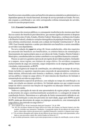 42
benefícios eram concedidos como um benefício de natureza estatutária ou administrativa, e
dependiam apenas do vínculo funcional, do tempo de serviço prestado ao Estado. Por isso,
não exigiam a contribuição e seu valor correspondia à última remuneração do servidor,
excetonocasodosproporcionais.
2.1.1.EmendaConstitucionalnº.20,de1998
A escassez dos recursos públicos e a consequente insuficiência dos mesmos para fazer
face ao custeio dos benefícios previdenciários, que oneram significativamente as despesas
de pessoal dos entes (União, Estados, Distrito Federal, Municípios, e militares dos Estados
e do Distrito Federal), aliadas às variações demográficas da população brasileira, exigiram
uma reforma constitucional, iniciada com a edição da Emenda Constitucional nº. 20, de
1998. Essa Emenda imprimiu o caráter previdenciário aos benefícios a serem concedidos
aoservidoreseusdependentes.
Na nova redação do caput do artigo 40, foram estabelecidos, além dos requisitos
de concessão dos benefícios aos beneficiários, os critérios básicos de estruturação e
funcionamento do regime próprio para os servidores da União, Estados, Distrito Federal e
Municípios,consubstanciadosnocarátercontributivoenoequilíbriofinanceiroeatuarial.
Passou-se a prever a garantia expressa de um regime de previdência próprio, limitando-
se o amparo, nesse regime, aos titulares de cargo efetivo. Os servidores ocupantes
exclusivamente de cargo em comissão, cargos temporários ou de emprego público foram
vinculados,expressamente,aoRGPS.
Além da exigência de tempo de contribuição, em substituição ao tempo de serviço,
foram incluídos os seguintes requisitos para concessão de aposentadorias voluntárias:
idade mínima, diferenciada entre homens e mulheres, tempo de efetivo exercício no
serviço público e tempo no cargo efetivo. O valor máximo dos benefícios foi limitado à
remuneraçãodoservidornocargoefetivo.
A aposentadoria especial do professor, com redução no tempo de contribuição e na
idade, em relação aos demais servidores, foi limitada apenas aos que comprovassem
tempo de efetivo exercício nas funções de magistério na educação infantil e no ensino
fundamentalemédio.
Vedou-se a percepção de mais de uma aposentadoria de regime próprio, ressalvadas
as decorrentes de cargos constitucionalmente acumuláveis e a contagem de tempo de
contribuição fictício. Determinou-se a aplicação do limite remuneratório definido no art.
37, XI da Constituição à soma dos proventos de inatividade, pagos pelo RPPS ou pelo
RGPS, ainda que decorrentes de cargos ou empregos acumuláveis, com remuneração de
cargoefetivo,emcomissãooucargoeletivo.21
21	 Nova redação do art. 40 da Constituição dada pela Emenda nº. 20, de 1998:
“Art. 40. Aos servidores titulares de cargos efetivos da União, dos Estados, do Distrito Federal e dos Mu-
nicípios, incluídas suas autarquias e fundações, é assegurado regime de previdência de caráter contri-
butivo, observados critérios que preservem o equilíbrio financeiro e atuarial e o disposto neste artigo.
§ 1° Os servidores abrangidos pelo regime de previdência de que trata este artigo serão aposentados, calcu-
lados os seus proventos a partir dos valores fixados na forma do § 3°:
I - por invalidez permanente, sendo os proventos proporcionais ao tempo de contribuição, exceto se decor-
 