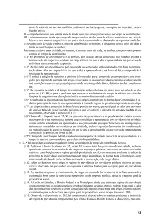 43
rente de acidente em serviço, moléstia profissional ou doença grave, contagiosa ou incurável, especi-
ficadas em lei;
II - compulsoriamente, aos setenta anos de idade, com proventos proporcionais ao tempo de contribuição;
III - voluntariamente, desde que cumprido tempo mínimo de dez anos de efetivo exercício no serviço pú-
blico e cinco anos no cargo efetivo em que se dará a aposentadoria, observadas as seguintes condições:
a) sessenta anos de idade e trinta e cinco de contribuição, se homem, e cinquenta e cinco anos de idade e
trinta de contribuição, se mulher;
b) sessenta e cinco anos de idade, se homem, e sessenta anos de idade, se mulher, com proventos propor-
cionais ao tempo de contribuição.
§ 2° Os proventos de aposentadoria e as pensões, por ocasião de sua concessão, não poderão exceder a
remuneração do respectivo servidor, no cargo efetivo em que se deu a aposentadoria ou que serviu de
referência para a concessão da pensão.
§ 3° Os proventos de aposentadoria, por ocasião da sua concessão, serão calculados com base na remune-
ração do servidor no cargo efetivo em que se der a aposentadoria e, na forma da lei, corresponderão à
totalidade da remuneração.
§ 4° É vedada a adoção de requisitos e critérios diferenciados para a concessão de aposentadoria aos abran-
gidos pelo regime de que trata este artigo, ressalvados os casos de atividades exercidas exclusivamente
sob condições especiais que prejudiquem a saúde ou a integridade física, definidos em lei complemen-
tar.
§ 5° Os requisitos de idade e de tempo de contribuição serão reduzidos em cinco anos, em relação ao dis-
posto no § 1°, III, a, para o professor que comprove exclusivamente tempo de efetivo exercício das
funções de magistério na educação infantil e no ensino fundamental e médio.
§ 6° Ressalvadas as aposentadorias decorrentes dos cargos acumuláveis na forma desta Constituição, é ve-
dada a percepção de mais de uma aposentadoria à conta do regime de previdência previsto neste artigo.
§ 7° Lei disporá sobre a concessão do benefício da pensão por morte, que será igual ao valor dos proventos
do servidor falecido ou ao valor dos proventos a que teria direito o servidor em atividade na data de seu
falecimento, observado o disposto no § 3º.
§ 8° Observado o disposto no art. 37, XI, os proventos de aposentadoria e as pensões serão revistos na mes-
ma proporção e na mesma data, sempre que se modificar a remuneração dos servidores em atividade,
sendo também estendidos aos aposentados e aos pensionistas quaisquer benefícios ou vantagens pos-
teriormente concedidos aos servidores em atividade, inclusive quando decorrentes da transformação
ou reclassificação do cargo ou função em que se deu a aposentadoria ou que serviu de referência para
a concessão da pensão, na forma da lei.
§ 9º O tempo de contribuição federal, estadual ou municipal será contado para efeito de aposentadoria, e o
tempo de serviço correspondente, para efeito de disponibilidade.
§ 10. A lei não poderá estabelecer qualquer forma de contagem de tempo de contribuição fictício.
§ 11. Aplica-se o limite fixado no art. 37, inciso XI, à soma total dos proventos de inatividade, inclusive
quando decorrentes da acumulação de cargos ou empregos públicos, bem como de outras atividades
sujeitas à contribuição para o regime geral de previdência social, e ao montante resultante da adição de
proventos de inatividade, com remuneração de cargo acumulável, na forma desta Constituição, cargo
em comissão declarado em lei de livre nomeação e exoneração, e de cargo eletivo.
§ 12. Além do disposto neste artigo, o regime de previdência dos servidores públicos titulares de cargo
efetivo observará, no que couber, os requisitos e critérios fixados para o regime geral de previdência
social.
§ 13. Ao servidor ocupante, exclusivamente, de cargo em comissão declarado em lei de livre nomeação e
exoneração, bem como de outro cargo temporário ou de emprego público, aplica-se o regime geral de
previdência social.
§ 14. A União, os Estados, o Distrito Federal e os Municípios, desde que instituam regime de previdência
complementar para os seus respectivos servidores titulares de cargo efetivo, poderão fixar, para o valor
das aposentadorias e pensões a serem concedidas pelo regime de que trata este artigo, o limite máximo
estabelecido para os benefícios do regime geral de previdência social de que trata o art. 201.
§ 15. Observado o disposto no art. 202, lei complementar disporá sobre as normas gerais para a instituição
de regime de previdência complementar pela União, Estados, Distrito Federal e Municípios, para aten-
 