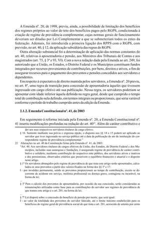 A Emenda nº. 20, de 1998, previu, ainda, a possibilidade de limitação dos benefícios
dos regimes próprios ao valor do teto dos benefícios pagos pelo RGPS, condicionada à
criação de regime de previdência complementar, cujas normas gerais de funcionamento
deveriam ser ditadas por Lei Complementar a que se submeteriam todos os entes da
federação. Ademais, foi introduzida a primeira ligação dos RPPS com o RGPS, com
previsão,noart.40,§12,daaplicaçãosubsidiáriadasregrasdoRGPS.
Outra alteração substancial foi a determinação de aplicação das normas constantes do
art. 40, relativas à aposentadoria e pensão, aos Ministros dos Tribunais de Contas e aos
magistrados (art. 73, § 3º e 93, VI). Com a nova redação dada pela Emenda ao art. 249, foi
autorizado que a União, os Estados, o Distrito Federal e os Municípios constituam fundos
integrados por recursos provenientes de contribuições, por bens, direitos e ativos, a fim de
assegurar recursos para o pagamento dos proventos e pensões concedidos aos servidores e
dependentes.
Em respeito à expectativa de direito mantida pelos servidores, a Emenda nº. 20 previu,
no art. 8º, uma regra de transição para concessão de aposentadoria àqueles que tivessem
ingressado em cargo efetivo até sua publicação. Nessa regra, os servidores poderiam se
aposentar com idade inferior àquela definida na regra geral, desde que cumprido o tempo
total de contribuição nela definido, em termos integrais ou proporcionais, que seria variável
conformeoperíododetrabalhocumpridoantesdaediçãodaEmenda.
2.1.2.EmendaConstitucionalnº.41,de2003
Em seguimento à reforma iniciada pela Emenda nº. 20, a Emenda Constitucional nº.
41 inseriu modificações profundas na redação do art. 4022
. Além do caráter contributivo e
der aos seus respectivos servidores titulares de cargo efetivo.
§ 16. Somente mediante sua prévia e expressa opção, o disposto nos §§ 14 e 15 poderá ser aplicado ao
servidor que tiver ingressado no serviço público até a data da publicação do ato de instituição do cor-
respondente regime de previdência complementar.”
22	 Alterações no art. 40 da Constituição feitas pela Emenda nº. 41, de 2003:
“Art. 40. Aos servidores titulares de cargos efetivos da União, dos Estados, do Distrito Federal e dos Mu-
nicípios, incluídas suas autarquias e fundações, é assegurado regime de previdência de caráter contri-
butivo e solidário, mediante contribuição do respectivo ente público, dos servidores ativos e inativos
e dos pensionistas, observados critérios que preservem o equilíbrio financeiro e atuarial e o disposto
neste artigo.
§ 1º Os servidores abrangidos pelo regime de previdência de que trata este artigo serão aposentados, calcu-
lados os seus proventos a partir dos valores fixados na forma dos §§ 3º e 17:
I - por invalidez permanente, sendo os proventos proporcionais ao tempo de contribuição, exceto se de-
corrente de acidente em serviço, moléstia profissional ou doença grave, contagiosa ou incurável, na
forma da lei;
...
§ 3º Para o cálculo dos proventos de aposentadoria, por ocasião da sua concessão, serão consideradas as
remunerações utilizadas como base para as contribuições do servidor aos regimes de previdência de
que tratam este artigo e o art. 201, na forma da lei;
...
§ 7º Lei disporá sobre a concessão do benefício de pensão por morte, que será igual:
I - ao valor da totalidade dos proventos do servidor falecido, até o limite máximo estabelecido para os
benefícios do regime geral de previdência social de que trata o art. 201, acrescido de setenta por cento
 