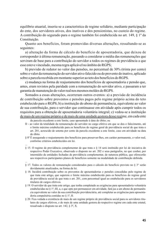 45
equilíbrio atuarial, inseriu-se a característica de regime solidário, mediante participação
do ente, dos servidores ativos, dos inativos e dos pensionistas, no custeio do regime.
A contribuição do segurado para o regime também foi estabelecida no art. 149, § 1º da
Constituição.
Quanto aos benefícios, foram promovidas diversas alterações, ressaltando-se as
seguintes:
a) alteração da forma de cálculo do benefício de aposentadoria, que deixou de
corresponder à última remuneração, passando a considerar a média das remunerações que
serviram de base para a contribuição do servidor a todos os regimes de previdência a que
esseestevevinculado,mesmaregraaplicávelnoâmbitodoRGPS;
b) previsão de redutor no valor das pensões, no percentual de 30% (trinta por cento)
sobre o valor da remuneração do servidor ativo falecido ou do provento do inativo, aplicado
sobreaparcelarecebidaemmontantesuperioraotetodosbenefíciosdoRGPS.
c) mudança na forma de reajustamento dos benefícios de aposentadoria e pensão que,
antes, eram revistos pela paridade com a remuneração do servidor ativo, e passaram a ter
garantiademanutençãodovalorrealnosmesmosmoldesdoRGPS.
Somados a essas alterações, ocorreram outros eventos: a) a previsão de incidência
de contribuição sobre proventos e pensões pagos pelo regime próprio acima do teto
estabelecido para o RGPS; b) a instituição do abono de permanência, equivalente ao valor
de sua contribuição, para o servidor que continuasse em atividade após cumprir todos os
requisitos para a obtenção de aposentadoria voluntária integral; c) vedou-se a instituição
de mais de um regime próprio e de mais de uma unidade gestora desse regime, em cada ente
da parcela excedente a este limite, caso aposentado à data do óbito; ou
II - ao valor da totalidade da remuneração do servidor no cargo efetivo em que se deu o falecimento, até
o limite máximo estabelecido para os benefícios do regime geral de previdência social de que trata o
art. 201, acrescido de setenta por cento da parcela excedente a este limite, caso em atividade na data
do óbito.
§ 8º É assegurado o reajustamento dos benefícios para preservar-lhes, em caráter permanente, o valor real,
conforme critérios estabelecidos em lei.
...
§ 15. O regime de previdência complementar de que trata o § 14 será instituído por lei de iniciativa do
respectivo Poder Executivo, observado o disposto no art. 202 e seus parágrafos, no que couber, por
intermédio de entidades fechadas de previdência complementar, de natureza pública, que oferecerão
aos respectivos participantes planos de benefícios somente na modalidade de contribuição definida.
...
§ 17. Todos os valores de remuneração considerados para o cálculo do benefício previsto no § 3° serão
devidamente atualizados, na forma da lei.
§ 18. Incidirá contribuição sobre os proventos de aposentadorias e pensões concedidas pelo regime de
que trata este artigo, que superem o limite máximo estabelecido para os benefícios do regime geral
de previdência social de que trata o art. 201, com percentual igual ao estabelecido para os servidores
titulares de cargos efetivos.
§ 19. O servidor de que trata este artigo, que tenha completado as exigências para aposentadoria voluntária
estabelecidas no § 1º, III, a, e que opte por permanecer em atividade, fará jus a um abono de permanên-
cia equivalente ao valor da sua contribuição previdenciária, até completar as exigências para aposenta-
doria compulsória contidas no § 1º, II.
§ 20. Fica vedada a existência de mais de um regime próprio de previdência social para os servidores titu-
lares de cargos efetivos, e de mais de uma unidade gestora do respectivo regime em cada ente estatal,
ressalvado o disposto no art. 142, § 3º, X.
 