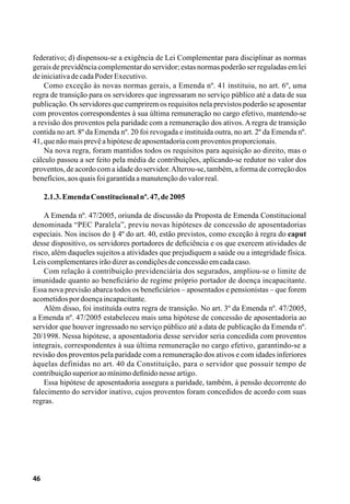 46
federativo; d) dispensou-se a exigência de Lei Complementar para disciplinar as normas
gerais de previdência complementar do servidor; estas normas poderão ser reguladas em lei
deiniciativadecadaPoderExecutivo.
Como exceção às novas normas gerais, a Emenda nº. 41 instituiu, no art. 6º, uma
regra de transição para os servidores que ingressaram no serviço público até a data de sua
publicação. Os servidores que cumprirem os requisitos nela previstos poderão se aposentar
com proventos correspondentes à sua última remuneração no cargo efetivo, mantendo-se
a revisão dos proventos pela paridade com a remuneração dos ativos. A regra de transição
contida no art. 8º da Emenda nº. 20 foi revogada e instituída outra, no art. 2º da Emenda nº.
41,quenãomaisprevêahipótesedeaposentadoriacomproventosproporcionais.
Na nova regra, foram mantidos todos os requisitos para aquisição ao direito, mas o
cálculo passou a ser feito pela média de contribuições, aplicando-se redutor no valor dos
proventos, de acordo com a idade do servidor.Alterou-se, também, a forma de correção dos
benefícios,aosquaisfoigarantidaamanutençãodovalorreal.
2.1.3.EmendaConstitucionalnº.47,de2005
A Emenda nº. 47/2005, oriunda de discussão da Proposta de Emenda Constitucional
denominada “PEC Paralela”, previu novas hipóteses de concessão de aposentadorias
especiais. Nos incisos do § 4º do art. 40, estão previstos, como exceção à regra do caput
desse dispositivo, os servidores portadores de deficiência e os que exercem atividades de
risco, além daqueles sujeitos a atividades que prejudiquem a saúde ou a integridade física.
Leiscomplementaresirãodizerascondiçõesdeconcessãoemcadacaso.
Com relação à contribuição previdenciária dos segurados, ampliou-se o limite de
imunidade quanto ao beneficiário de regime próprio portador de doença incapacitante.
Essa nova previsão abarca todos os beneficiários – aposentados e pensionistas – que forem
acometidospordoençaincapacitante.
Além disso, foi instituída outra regra de transição. No art. 3º da Emenda nº. 47/2005,
a Emenda nº. 47/2005 estabeleceu mais uma hipótese de concessão de aposentadoria ao
servidor que houver ingressado no serviço público até a data de publicação da Emenda nº.
20/1998. Nessa hipótese, a aposentadoria desse servidor seria concedida com proventos
integrais, correspondentes à sua última remuneração no cargo efetivo, garantindo-se a
revisão dos proventos pela paridade com a remuneração dos ativos e com idades inferiores
àquelas definidas no art. 40 da Constituição, para o servidor que possuir tempo de
contribuiçãosuperioraomínimodefinidonesseartigo.
Essa hipótese de aposentadoria assegura a paridade, também, à pensão decorrente do
falecimento do servidor inativo, cujos proventos foram concedidos de acordo com suas
regras.
 