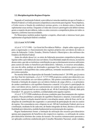 47
2.2.DisciplinalegaldosRegimesPróprios
Segundo a Constituição Federal, a previdência é uma das matérias em que os Estados, o
Distrito Federal e a União possuem competência concorrente para legislar. Nessa hipótese,
a União exerce a função de estabelecer normas gerais, e os demais entes a função de
suplementar essas normas. Enquanto a União não exercer a prerrogativa de definir normas
gerais a respeito da previdência, todos os entes exercem a competência plena em todos os
aspectos,conformesuasnecessidades.
Os Municípios também podem legislar a respeito, observado o interesse local, para
suplementaralegislaçãofederaleestadual.
2.2.1.Leinº.9.717/1998
A Lei nº. 9.717/1998 – Lei Geral da Previdência Pública – dispõe sobre regras gerais
para a organização e o funcionamento dos regimes próprios dos servidores de todos os
entes da federação: União, Estados, Distrito Federal e Municípios e dos militares dos
EstadosedoDistritoFederal.
Antes da edição dessa Lei, os entes da federação possuíam competência plena para
legislar sobre a previdência de seus servidores. Essa liberdade ampla favoreceu, na maioria
desses entes, que não se instituísse contribuição ou que se destinassem recursos suficientes
para custeio de todos os benefícios previdenciários. Ademais, os recursos arrecadados,
em caso de sobra, podiam ser destinados a quaisquer fins. Essa prática, pouco a pouco,
foi causando o desequilíbrio das contas públicas, tornando insustentável o custeio dos
proventosepensões.
Na mesma linha das disposições da Emenda Constitucional nº. 20/1998, que já estava
em fase final de tramitação, a Lei nº. 9.717/1998 propiciou caráter previdenciário aos
benefícios concedidos aos servidores públicos. São pontos coincidentes entre a Lei e a
Emenda a limitação de amparo aos servidores titulares de cargo efetivo, e os princípios
do caráter contributivo e do equilíbrio financeiro e atuarial. A Lei prevê a participação do
ente e servidores ativos, inativos e pensionistas no custeio do regime, regra que passou a
ter amparo constitucional na nova redação do art. 40 da Constituição Federal, dada pela
Emendanº.41,quepreviu,também,asolidariedadeentreaquelessujeitos.
A Lei nº. 9.717/1998 estabeleceu diversas condições para funcionamento dos regimes
próprios. Para possibilitar o princípio do equilíbrio financeiro e atuarial, é necessário que
os regimes façam avaliação atuarial inicial e reavaliações anuais, além de fixar, em lei, as
alíquotas de contribuição dos segurados e o percentual de participação do ente no custeio
do regime. Em consonância com o disposto no art. 249 da Constituição Federal, previu-se
a instituição, mediante lei de cada ente, de fundos integrados de bens, direitos e ativos com
finalidadeprevidenciária,medidafundamentalnareestruturaçãodosregimes.
Regras fundamentais foram: a limitação de utilização dos recursos previdenciários
apenas para pagamento de benefícios dos respectivos regimes, e a utilização de contas
previdenciárias distintas das contas do tesouro. Os recursos remanescentes passaram a
ser aplicados conforme estabelecido pelo Conselho Monetário Nacional, sendo vedadas,
 